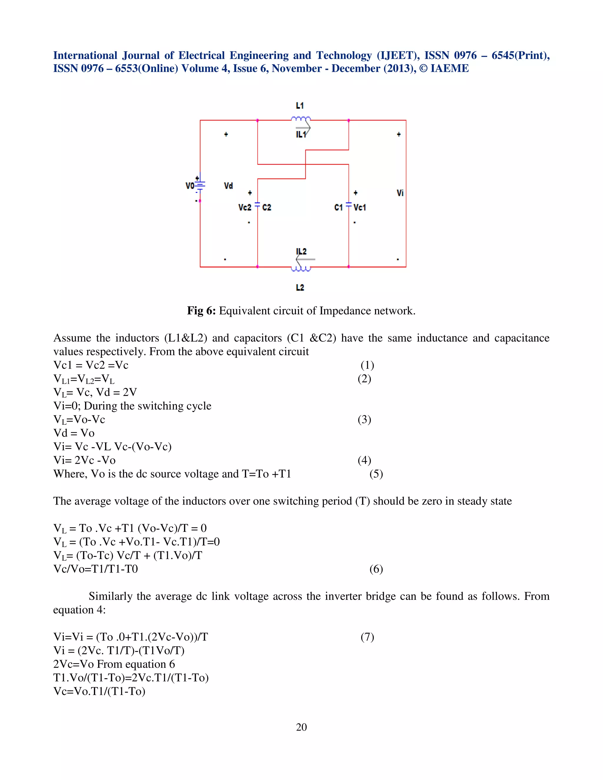 International Journal of Electrical Engineering and Technology (IJEET), ISSN 0976 – 6545(Print),
ISSN 0976 – 6553(Online) Volume 4, Issue 6, November - December (2013), © IAEME

Fig 6: Equivalent circuit of Impedance network.
Assume the inductors (L1&L2) and capacitors (C1 &C2) have the same inductance and capacitance
values respectively. From the above equivalent circuit
Vc1 = Vc2 =Vc
(1)
(2)
VL1=VL2=VL
VL= Vc, Vd = 2V
Vi=0; During the switching cycle
VL=Vo-Vc
(3)
Vd = Vo
Vi= Vc -VL Vc-(Vo-Vc)
Vi= 2Vc -Vo
(4)
Where, Vo is the dc source voltage and T=To +T1
(5)
The average voltage of the inductors over one switching period (T) should be zero in steady state
VL = To .Vc +T1 (Vo-Vc)/T = 0
VL = (To .Vc +Vo.T1- Vc.T1)/T=0
VL= (To-Tc) Vc/T + (T1.Vo)/T
Vc/Vo=T1/T1-T0

(6)

Similarly the average dc link voltage across the inverter bridge can be found as follows. From
equation 4:
Vi=Vi = (To .0+T1.(2Vc-Vo))/T
Vi = (2Vc. T1/T)-(T1Vo/T)
2Vc=Vo From equation 6
T1.Vo/(T1-To)=2Vc.T1/(T1-To)
Vc=Vo.T1/(T1-To)

(7)

20

 