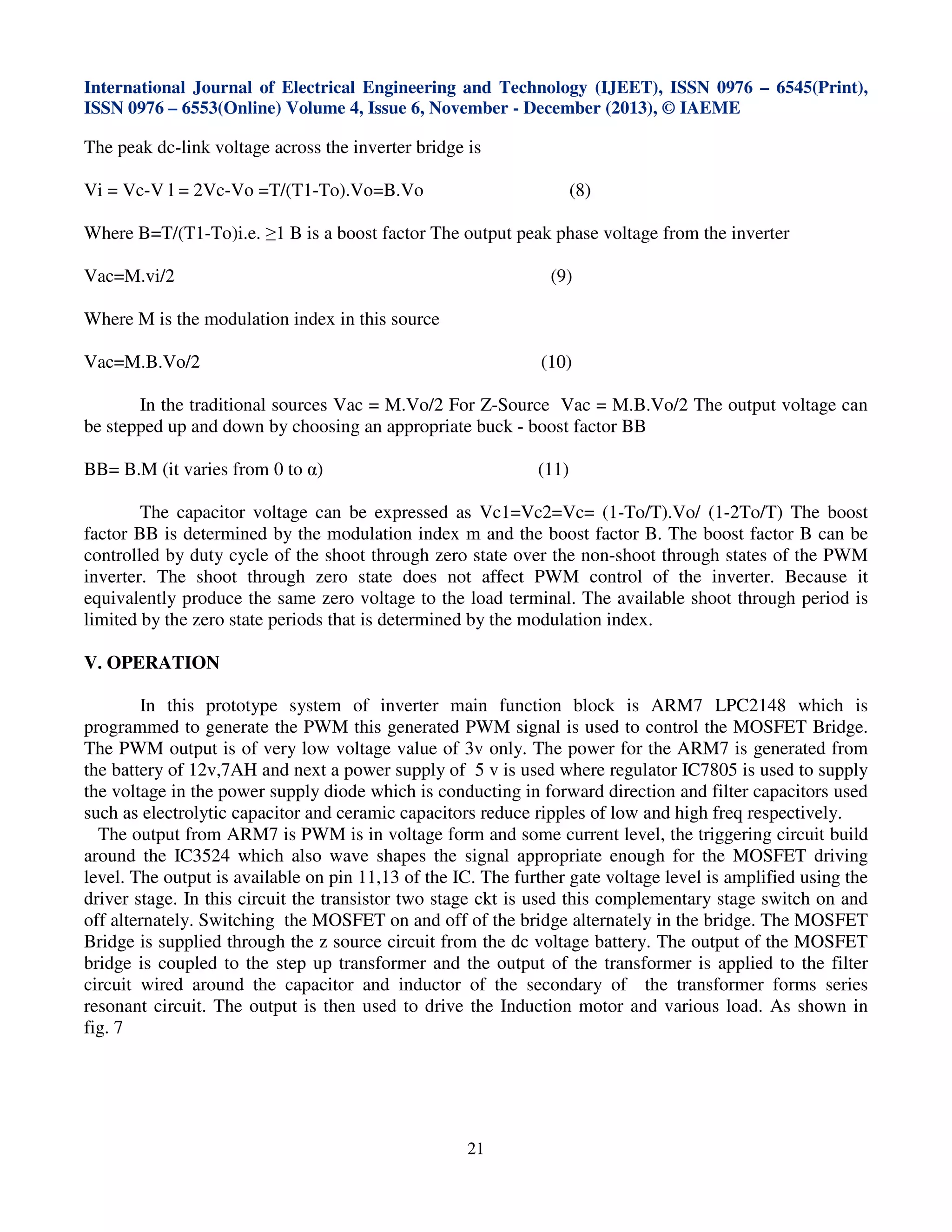 International Journal of Electrical Engineering and Technology (IJEET), ISSN 0976 – 6545(Print),
ISSN 0976 – 6553(Online) Volume 4, Issue 6, November - December (2013), © IAEME

The peak dc-link voltage across the inverter bridge is
Vi = Vc-V l = 2Vc-Vo =T/(T1-To).Vo=B.Vo

(8)

Where B=T/(T1-To)i.e. ≥1 B is a boost factor The output peak phase voltage from the inverter
Vac=M.vi/2

(9)

Where M is the modulation index in this source
Vac=M.B.Vo/2

(10)

In the traditional sources Vac = M.Vo/2 For Z-Source Vac = M.B.Vo/2 The output voltage can
be stepped up and down by choosing an appropriate buck - boost factor BB
(11)

BB= B.M (it varies from 0 to α)

The capacitor voltage can be expressed as Vc1=Vc2=Vc= (1-To/T).Vo/ (1-2To/T) The boost
factor BB is determined by the modulation index m and the boost factor B. The boost factor B can be
controlled by duty cycle of the shoot through zero state over the non-shoot through states of the PWM
inverter. The shoot through zero state does not affect PWM control of the inverter. Because it
equivalently produce the same zero voltage to the load terminal. The available shoot through period is
limited by the zero state periods that is determined by the modulation index.
V. OPERATION
In this prototype system of inverter main function block is ARM7 LPC2148 which is
programmed to generate the PWM this generated PWM signal is used to control the MOSFET Bridge.
The PWM output is of very low voltage value of 3v only. The power for the ARM7 is generated from
the battery of 12v,7AH and next a power supply of 5 v is used where regulator IC7805 is used to supply
the voltage in the power supply diode which is conducting in forward direction and filter capacitors used
such as electrolytic capacitor and ceramic capacitors reduce ripples of low and high freq respectively.
The output from ARM7 is PWM is in voltage form and some current level, the triggering circuit build
around the IC3524 which also wave shapes the signal appropriate enough for the MOSFET driving
level. The output is available on pin 11,13 of the IC. The further gate voltage level is amplified using the
driver stage. In this circuit the transistor two stage ckt is used this complementary stage switch on and
off alternately. Switching the MOSFET on and off of the bridge alternately in the bridge. The MOSFET
Bridge is supplied through the z source circuit from the dc voltage battery. The output of the MOSFET
bridge is coupled to the step up transformer and the output of the transformer is applied to the filter
circuit wired around the capacitor and inductor of the secondary of the transformer forms series
resonant circuit. The output is then used to drive the Induction motor and various load. As shown in
fig. 7

21

 