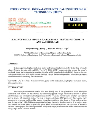 International Journal of Electrical Engineering and Technology (IJEET), ISSN 0976 – 6545(Print),
INTERNATIONAL JOURNAL OF ELECTRICAL ENGINEERING &
ISSN 0976 – 6553(Online) Volume 4, Issue 6, November - December (2013), © IAEME

TECHNOLOGY (IJEET)

ISSN 0976 – 6545(Print)
ISSN 0976 – 6553(Online)
Volume 4, Issue 6, November - December (2013), pp. 14-23
© IAEME: www.iaeme.com/ijeet.asp
Journal Impact Factor (2013): 5.5028 (Calculated by GISI)
www.jifactor.com

IJEET
©IAEME

DESIGN OF SINGLE PHASE Z SOURCE INVERTER FOR MOTOR DRIVE
AND VARIOUS LOAD
Sattyendrasing A.Seragi 1, Prof. Dr. Pankaj.H. Zope 2
1

2

R.C.Patel Institute of Technology Shirpur, Maharashtra, India
SSBT’S College of Engineering And Technology, Bambhori, Jalgaon, Maharashtra, India

ABSTRACT
In this paper single phase induction motor and various load are studied with the help of single
phase Z-source inverter with ARM-7. The LPC 2148 ARM-7 microcontroller senses the speed’s
feedback signal and consequently provides the pulse width modulated signal (PWM) that sets the gate
voltage of the inverter, which provides the required voltage for desired operation. Also these prototype
models summarize efficiency for various load.
Keywords: LPC-2148 ARM-7 microcontroller, pulse width modulation, single phase induction motor,
Z-source inverter.
INTRODUCTION
The single phase induction motors have been widely used in low power level fields. The speed
control of such motors can be achieved by controlling applied voltage on motor by means of power
electronic devices. The traditional voltage source inverter (VSI) and current source inverters are used for
power control of induction motor. The use of microcontrollers, DSP processors has become very
common to overcome problems like lagging power factor at input side, delay in firing angle over the
past decade. ARM7 LPC-2148 microcontroller has been chosen for implementation. It is used to sense
and control the motor speed by providing pulse width modulated signal for the operation of Z-source
inverter. These papers describe experimental analysis of single phase induction motor and various load
using single phase Z-source inverter.
14

 