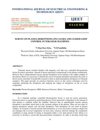 International Journal of Electrical Engineering and Technology (IJEET), ISSN 0976 – 6545(Print),
INTERNATIONAL JOURNAL OF ELECTRICAL ENGINEERING &
ISSN 0976 – 6553(Online) Volume 4, Issue 6, November - December (2013), © IAEME
TECHNOLOGY (IJEET)

IJEET

ISSN 0976 – 6545(Print)
ISSN 0976 – 6553(Online)
Volume 4, Issue 6, November - December (2013), pp. 24-32
© IAEME: www.iaeme.com/ijeet.asp
Journal Impact Factor (2013): 5.5028 (Calculated by GISI)
www.jifactor.com

©IAEME

SURVEY ON PLASMA DISRUPTIONS, ITS CAUSES AND CLOSED LOOP
CONTROL IN TOKAMAK MACHINES
1

T.Thaj Mary Delsy,

2

N.M.Nandhitha

1

Research Scholar, Sathyabama University, Jeppiaar Nagar, Old Mamallapuram Road,
Chennai 119
2
Professor, Dept. of ECE, Sathyabama University, Jeppiaar Nagar, Old Mamallapuram
Road, Chennai 119

ABSTRACT
Tokamak means toroidal chamber with magnetic coils that uses controlled thermonuclear
fusion for power generation. Amount of power generated is proportional to the plasma confinement.
However due to unprecedented reasons, plasma disruptions occur leading to the sudden collapse of
the plasma. Hence it is necessary to identify the causes for plasma disruption and predict the same so
that it can be controlled. Considerable research is done to understand plasma disruptions in Tokamak
machines. This paper provides an extensive literature survey on the various techniques used for
modeling, predicting the disruptions and studying the impact of disruptions on the in vessel
components.
Keywords: Plasma Disruptions, MHD, Runaway Electrons, Modes, Tomography
INTRODUCTION
In a tokamak machine, controlled thermonuclear fusion is used for power generation.
Enormous power is required for generating plasma. Power generated is dependent on the amount of
time plasma is confined within the chamber. However due to unpredictable reasons, plasma
disruption is inevitable which leads to the eventual collapse of the plasma. There are two types of
plasma disruptions namely soft and hard disruptions. Soft disruptions do not result in plasma
collapse. So research is focused towards hard disruptions as it not only leads to plasma collapse but
also damages the in-vessel components. In most cases, runaway electrons damage the components
completely as large amount of energy is dissipated within a very short period of time. Hence it is
necessary to develop a circuit that prevents/controls disruptions. In order to develop closed loop
24

 