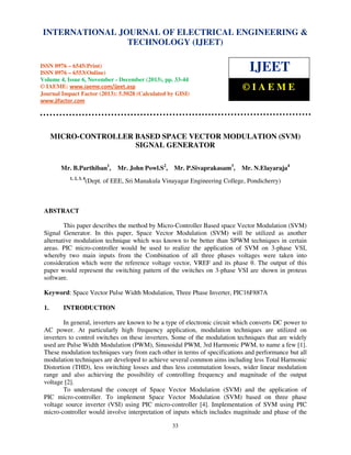 International Journal of Electrical Engineering and Technology (IJEET), ISSN 0976 – 6545(Print),
INTERNATIONAL JOURNAL OF ELECTRICAL ENGINEERING &
ISSN 0976 – 6553(Online) Volume 4, Issue 6, November - December (2013), © IAEME
TECHNOLOGY (IJEET)

ISSN 0976 – 6545(Print)
ISSN 0976 – 6553(Online)
Volume 4, Issue 6, November - December (2013), pp. 33-44
© IAEME: www.iaeme.com/ijeet.asp
Journal Impact Factor (2013): 5.5028 (Calculated by GISI)
www.jifactor.com

IJEET
©IAEME

MICRO-CONTROLLER BASED SPACE VECTOR MODULATION (SVM)
SIGNAL GENERATOR
Mr. B.Parthiban1,
1, 2, 3, 4

Mr. John Powl.S2,

Mr. P.Sivaprakasam3,

Mr. N.Elayaraja4

(Dept. of EEE, Sri Manakula Vinayagar Engineering College, Pondicherry)

ABSTRACT
This paper describes the method by Micro-Controller Based space Vector Modulation (SVM)
Signal Generator. In this paper, Space Vector Modulation (SVM) will be utilized as another
alternative modulation technique which was known to be better than SPWM techniques in certain
areas. PIC micro-controller would be used to realize the application of SVM on 3-phase VSI,
whereby two main inputs from the Combination of all three phases voltages were taken into
consideration which were the reference voltage vector, VREF and its phase θ. The output of this
paper would represent the switching pattern of the switches on 3-phase VSI are shown in proteus
software.
Keyword: Space Vector Pulse Width Modulation, Three Phase Inverter, PIC16F887A
1.

INTRODUCTION

In general, inverters are known to be a type of electronic circuit which converts DC power to
AC power. At particularly high frequency application, modulation techniques are utilized on
inverters to control switches on these inverters. Some of the modulation techniques that are widely
used are Pulse Width Modulation (PWM), Sinusoidal PWM, 3rd Harmonic PWM, to name a few [1].
These modulation techniques vary from each other in terms of specifications and performance but all
modulation techniques are developed to achieve several common aims including less Total Harmonic
Distortion (THD), less switching losses and thus less commutation losses, wider linear modulation
range and also achieving the possibility of controlling frequency and magnitude of the output
voltage [2].
To understand the concept of Space Vector Modulation (SVM) and the application of
PIC micro-controller. To implement Space Vector Modulation (SVM) based on three phase
voltage source inverter (VSI) using PIC micro-controller [4]. Implementation of SVM using PIC
micro-controller would involve interpretation of inputs which includes magnitude and phase of the
33

 