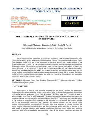International Journal of Electrical Engineering and Technology (IJEET), ISSN 0976 – 6545(Print),
INTERNATIONAL JOURNAL OF ELECTRICAL ENGINEERING &
ISSN 0976 – 6553(Online) Volume 4, Issue 6, November - December (2013), © IAEME
TECHNOLOGY (IJEET)
ISSN 0976 – 6545(Print)
ISSN 0976 – 6553(Online)
Volume 4, Issue 6, November - December (2013), pp. 74-82
© IAEME: www.iaeme.com/ijeet.asp
Journal Impact Factor (2013): 5.5028 (Calculated by GISI)

IJEET
©IAEME

www.jifactor.com

MPPT TECHNIQUE TO IMPROVE EFFICIENCY IN WIND-SOLAR
HYBRID SYSTEM
Aishwarya P. Mulmule,

Rambabu A. Vatti,

Pratik M. Porwal

Dept. of Electronics, Vishwakarma Institute of Technology, Pune, India

ABSTRACT
As the environmental conditions (temperature, irradiance) vary the power output of a solar
system differs which in turn reduces the efficiency of the system. This paper shows Maximum Power
Point Tracking (MPPT) as one of the techniques to improve the efficiency and reliability of the
Wind-Solar Hybrid System. The I-V characteristic of a solar cell is non-linear and has an exponential
relationship around the region of maximum power point. By tracking the point where dP/dV=0, the
power delivered can be optimized. A simple and extensively used Perturb and Observe method off
the different methods available for MPPT like perturb & observe, incremental conductance, current
sweep method is used and its implementation using simulation software PSIM is done. The paper
further describes various simulation software like VEE Pro, LabVIEW, Visual Basic, etc. needed for
graphically viewing the estimated results.
KEYWORDS: Maximum Power Point Tracking Algorithm (MPPT), Observe & Perturb, VEE Pro,
Wind and Solar Hybrid System.
I. INTRODUCTION
Solar energy is free of cost, virtually inexhaustible and doesn’t pollute the atmosphere.
Technological development has led to easy conversion of solar to electrical energy using photovoltaic
models (PV arrays). Maximum Power Point Technique (MPPT) is used for PV arrays. A boost is
being provided in the field of applications of PV generate systems in order to mitigate environmental
issues such as the green house effect and air pollution. Many MPPT algorithms and control schemes
of PV generate systems have been proposed in the literature, viz., the perturb and observe method
(P&O), the incremental conductance (IC) method, the constant voltage, and the current sweep
method. Although various methods of MPPT control have been proposed in existing literature, the
power generate efficiency is relatively low, and the total electric power generated in the grid by the
solar panel is always changing with weather conditions. Different solar panels have different
parameters with different thresholds and maximum values. If the weather conditions are same, the
74

 