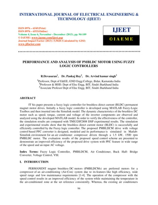 International Journal of Electrical Engineering and Technology (IJEET), ISSN 0976 – 6545(Print),
INTERNATIONAL JOURNAL OF ELECTRICAL ENGINEERING &
ISSN 0976 – 6553(Online) Volume 4, Issue 6, November - December (2013), © IAEME
TECHNOLOGY (IJEET)
ISSN 0976 – 6545(Print)
ISSN 0976 – 6553(Online)
Volume 4, Issue 6, November - December (2013), pp. 94-109
© IAEME: www.iaeme.com/ijeet.asp
Journal Impact Factor (2013): 5.5028 (Calculated by GISI)

IJEET
©IAEME

www.jifactor.com

PERFORMANCE AND ANALYSIS OF PMBLDC MOTOR USING FUZZY
LOGIC CONTROLLERS
R.Devasaran1,
1

Dr. Pankaj Roy2,

Dr. Arvind kumar singh3

Professor, Dept of E&EE, GND Engg College, Bidar, Karnataka India
2
Professor & HOD. Dept of Elec Engg, BIT, Sindri Jharkhand India
3
Associate Profesor Dept of Elec Engg, BIT, Sindri Jharkhand India

ABSTRACT
IT his paper presents a fuzzy logic controller for brushless direct current (BLDC) permanent
magnet motor drives. Initially a fuzzy logic controller is developed using MATLAB Fuzzy-Logic
Toolbox and then inserted into the Simulink model. The dynamic characteristics of the brushless DC
motor such as speed, torque, current and voltage of the inverter components are observed and
analyzed using the developed MATLAB model. In order to verify the effectiveness of the controller,
the simulation results are compared with TMS320F2808 DSP experimental results. The simulation
and experimental results show that the brushless direct current motor (BLDC) is successfully and
efficiently controlled by the Fuzzy logic controller. The proposed PMBLDCM drive with voltage
control based PFC converter is designed, modeled and its performance is simulated in MatlabSimulink environment for an air conditioner compressor driven through a 1.5 kW, 1500 rpm
PMBLDC motor. The evaluation results of the proposed speed control scheme are presented to
demonstrate an improved efficiency of the proposed drive system with PFC feature in wide range
of the speed and an input AC voltage.
Index Terms: Fuzzy Logic Controller, PMBLDCM, Air Conditioner, Buck Half- Bridge
Converter, Voltage Control, VSI.
I. INTRODUCTION
PERMANENT magnet brushless DC motors (PMBLDCMs) are preferred motors for a
compressor of an air-conditioning (Air-Con) system due to its features like high efficiency, wide
speed range and low maintenance requirements [1-4]. The operation of the compressor with the
speed control results in an improved efficiency of the system while maintaining the temperature in
the air-conditioned zone at the set reference consistently. Whereas, the existing air conditioners
94

 