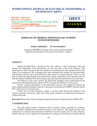 International Journal of Electrical Engineering and Technology (IJEET), ISSN 0976 – 6545(Print),
INTERNATIONAL JOURNAL OF ELECTRICAL ENGINEERING &
ISSN 0976 – 6553(Online) Volume 3, Issue 3, October – December (2012), © IAEME
TECHNOLOGY (IJEET)

ISSN 0976 – 6545(Print)
ISSN 0976 – 6553(Online)
Volume 4, Issue 6, November - December (2013), pp. 110-120
© IAEME: www.iaeme.com/ijeet.asp
Journal Impact Factor (2013): 5.5028 (Calculated by GISI)
www.jifactor.com

IJEET
©IAEME

MODELING OF THERMAL PHOTOVOLTAIC PUMPING
SYSTEM OPTIMIZED
Bouden Abdelmalek1,

M. Marir Benabbas2

Laboratory (MoDERNa), Faculty of the science and the technology
Department of electronics, University of Constantine 1, Algeria

ABSTRACT
During the photovoltaic conversion of the solar collector, a heat is generated, what will
increase the temperature of the photovoltaic cell and will cause a fall of its efficiency. This
phenomenon is due to the part of the solar radiance non absorbed by the cells and that will be to the
origin of its warming-up. This warming-up has been considered like ominous for the photovoltaic
solar thermal collector, and several efforts have been agreed to evacuate this heat. There was also
help to exploit this phenomenon by the photovoltaic system combination with a thermal system to
form the collector hybridize PVT, that is going to generate electricity and the heat at the same time.
The objective of this work concerns the photovoltaic pumping system improvement by the
insertion of a thermal photovoltaic collector (PVT) to increase the efficiency of this system.
Follows a general presentation on the photovoltaic systems. The comparison between the
direct coupling and the technique of pursuit of the point of maximal power (MPPT) with and without
PVT collector proves to be necessary.
Finally, the use of this technique to supply a converter, while showing the influence of the
climatic parameters around this point. The results gotten extended were promising and remain to
validate practically.
Keywords: Photovoltaic Systems, Pumping, Optimization, Point of Maximum Power MPPT, PVT.
1. INTRODUCTION
The solar energy remains a significant source of energy savings, especially for conditions
where sunlight is abundant and conventional energy is more expensive. This energy becomes more
competitive if it improves the performance of thermal conversion systems [1]. For solar collectors,
thermal efficiency can be improved by promoting the exchange of heat between the plate and the
110

 