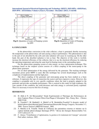 International Journal of Electrical Engineering and Technology (IJEET), ISSN 0976 – 6545(Print),
ISSN 0976 – 6553(Online) Volume 4, Issue 6, November - December (2013), © IAEME

Fig.11. Quantities of water of Pumping system
by GPV

Fig.12. Quantities of water of Pumping
system by PVT

8. CONCLUSION
In the photovoltaic conversion in the solar collector, a heat is generated, thereby increasing
the temperature at the photovoltaic cell and causing a drop in performance. This phenomenon is due
to the part of not absorbed by the cells and solar radiation will cause its warming-up. On the other
hand, this part of the absorbed radiation is lost as heat. The objective of this work is twofold,
increase the electrical efficiency of the collector, that is to say the electrical efficiency by reducing
the operating temperature and using the same heat for heating water or the surrounding space.
For the photovoltaic pumping system of solar energy, we have optimization technique; This
technique based on the simplest system consists of a direct coupling of the motor-pump to the
photovoltaic generator.
For an ideal optimization of the energy delivered by the generator. The tracking technique
maximum power point MPPT is used. But this technique has several disadvantages such as the
complexity of implementation and the high price.
The direct coupling of the generator and moto-pump group has been studied as a basic
reference. It represents the type of connection the easiest and least expensive course. However, this
coupling is acceptable only in very specific conditions where the load is properly adapted to the
generator and provides acceptable performance. This is noticed in this study for high irradiance. By
cons outside of this condition, the yield decreases and solar energy is converted poorly exploited.
Thus it is necessary to recover this loss of energy.

REFERENCES
[1]
[2]
[3]
[4]

H. Abdi et N. Aït Messaoudène" Etude Expérimentale et Théorique des Performances de
deux Capteurs Plans à Contact Direct Eau-Plaque d’Absorption" Rev. Energ. Ren. : Chemss
2000 53-60.
K. Touafek1*, M. Haddadi2, A. Malek3 et W. Bendaikha-Touafek1"A dynamic model of
hybrid photovoltaic/thermal panel"International Renewable Energy Congress, November 5-7,
2009 - Sousse Tunisia LARHYSS Journal , 2002.
A. Khelifa et K. Touafek "Etude de l’influence des paramètres externes et internes sur le
capteur hybride photovoltaïque thermique (PVT) " Revue des Energies Renouvelables Vol.
15 N°1(2012) 67–75.
C. Alonso "Contribution à l’optimisation, la gestion et le traitement de l’energie" université
Paul sabter, toulouse. 2003.
119

 