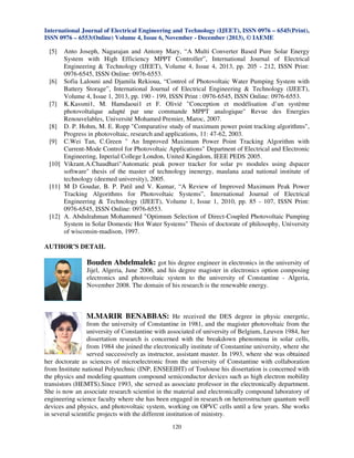 International Journal of Electrical Engineering and Technology (IJEET), ISSN 0976 – 6545(Print),
ISSN 0976 – 6553(Online) Volume 4, Issue 6, November - December (2013), © IAEME

[5]

Anto Joseph, Nagarajan and Antony Mary, “A Multi Converter Based Pure Solar Energy
System with High Efficiency MPPT Controller”, International Journal of Electrical
Engineering & Technology (IJEET), Volume 4, Issue 4, 2013, pp. 205 - 212, ISSN Print:
0976-6545, ISSN Online: 0976-6553.
[6] Sofia Lalouni and Djamila Rekioua, “Control of Photovoltaic Water Pumping System with
Battery Storage”, International Journal of Electrical Engineering & Technology (IJEET),
Volume 4, Issue 1, 2013, pp. 190 - 199, ISSN Print : 0976-6545, ISSN Online: 0976-6553.
[7] K.Kassmi1, M. Hamdaoui1 et F. Olivié "Conception et modélisation d’un système
photovoltaïque adapté par une commande MPPT analogique" Revue des Energies
Renouvelables, Université Mohamed Premier, Maroc, 2007.
[8] D. P. Hohm, M. E. Ropp "Comparative study of maximum power point tracking algorithms",
Progress in photovoltaic, research and applications, 11: 47-62, 2003.
[9] C.Wei Tan, C.Green " An Improved Maximum Power Point Tracking Algorithm with
Current-Mode Control for Photovoltaic Applications" Departnent of Electrical and Electronic
Engineering, Inperial College London, United Kingdom, IEEE PEDS 2005.
[10] Vikrant.A.Chaudhari"Automatic peak power tracker for solar pv modules using dspacer
software" thesis of the master of technology inenergy, maulana azad national institute of
technology (deemed university), 2005.
[11] M D Goudar, B. P. Patil and V. Kumar, “A Review of Improved Maximum Peak Power
Tracking Algorithms for Photovoltaic Systems”, International Journal of Electrical
Engineering & Technology (IJEET), Volume 1, Issue 1, 2010, pp. 85 - 107, ISSN Print:
0976-6545, ISSN Online: 0976-6553.
[12] A. Abdulrahman Mohammed "Optimum Selection of Direct-Coupled Photovoltaic Pumping
System in Solar Domestic Hot Water Systems" Thesis of doctorate of philosophy, University
of wisconsin-madison, 1997.

AUTHOR’S DETAIL

Bouden Abdelmalek: got his degree engineer in electronics in the university of
Jijel, Algeria, June 2006, and his degree magister in electronics option composing
electronics and photovoltaic system to the university of Constantine - Algeria,
November 2008. The domain of his research is the renewable energy.

M.MARIR BENABBAS: He received the DES degree in physic energetic,
from the university of Constantine in 1981, and the magister photovoltaic from the
university of Constantine with associated of university of Belgium, Leuven 1984, her
dissertation research is concerned with the breakdown phenomena in solar cells,
from 1984 she joined the electronically institute of Constantine university, where she
served successively as instructor, assistant master. In 1993, where she was obtained
her doctorate as sciences of microelectronic from the university of Constantine with collaboration
from Institute national Polytechnic (INP, ENSEEIHT) of Toulouse his dissertation is concerned with
the physics and modeling quantum compound semiconductor devices such as high electron mobility
transistors (HEMTS).Since 1993, she served as associate professor in the electronically department.
She is now an associate research scientist in the material and electronically compound laboratory of
engineering science faculty where she has been engaged in research on heterostructure quantum well
devices and physics, and photovoltaic system, working on OPVC cells until a few years. She works
in several scientific projects with the different institution of ministry.
120

 