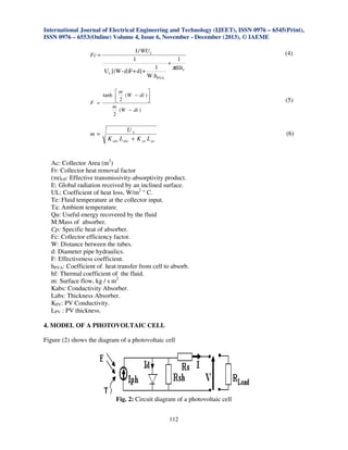 International Journal of Electrical Engineering and Technology (IJEET), ISSN 0976 – 6545(Print),
ISSN 0976 – 6553(Online) Volume 4, Issue 6, November - December (2013), © IAEME
Fc =

1 / WU L
1
U L [(W - d)F + d] +

1
W.hPVA

1
+
πdih f

m

tanh  (W − di ) 
2

F =
m
(W − di )
2

m=

(4)

(5)

UL
K abc L abc + K pv L pv

(6)

Ac: Collector Area (m2)
Fr: Collector heat removal factor
(τα)eff: Effective transmissivity-absorptivity product.
E: Global radiation received by an inclined surface.
UL: Coefficient of heat loss, W/m2 ° C.
Te: Fluid temperature at the collector input.
Ta: Ambient temperature.
Qu: Useful energy recovered by the fluid
M:Mass of absorber.
Cp: Specific heat of absorber.
Fc: Collector efficiency factor.
W: Distance between the tubes.
d: Diameter pipe hydraulics.
F: Effectiveness coefficient.
hPVA: Coefficient of heat transfer from cell to absorb.
hf: Thermal coefficient of the fluid.
m: Surface flow, kg / s m2
Kabs: Conductivity Absorber.
Labs: Thickness Absorber.
KPV: PV Conductivity.
LPV : PV thickness.
4. MODEL OF A PHOTOVOLTAIC CELL
Figure (2) shows the diagram of a photovoltaic cell

Fig. 2: Circuit diagram of a photovoltaic cell
112

 