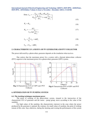 International Journal of Electrical Engineering and Technology (IJEET), ISSN 0976 – 6545(Print),
ISSN 0976 – 6553(Online) Volume 4, Issue 6, November - December (2013), © IAEME

Donc I S 0 =

VOCr − ( R S 0 + R Sh 0 ) I SCr
 R I
V
RSh 0 ( S 0 SCr ) − exp( OCr
AU T
 AU T


)


RS = RS 0
RSh =

I SC =

(15)
(16)

AU T
V
I S 0 exp( OCr )
AU T

(17)

E
I SCr + α∆Tn
Er

(18)
(19)

VOC = VOCr + β∆Tn

5. CHARACTERISTIC I(V) AND P(V) OF PV GENERATOR AND PVT COLLECTOR
The power delivered by a photovoltaic generator depends on the irradiation what receives.
One notices that the maximum power for a system with a thermal photovoltaic collector
(PVT) superior to the maximum power for a photovoltaic generator (GPV) system.

Fig. 3. Characteristic I (V) of GPV and PVT
Collector

Fig.4. Characteristic P(V) of GPV and PVT
Collector

6. OPTIMIZATION OF PV PUMPING SYSTEM
6.1. The tracking techniques maximum power
The point of working of the photovoltaic system, situated to the intersection of the
characteristic I(V) of generator and the motor - pump group, move according to the value of the
sunshine.
For high values of the sunshine, the characteristics intersect in the zone where the power
produced by the generator is optimal. By contrary, for small values of sunshine, the point of working
remote of this zone. Says otherwise, during the morning and evening the performances of the system
114

 