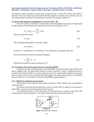 International Journal of Electrical Engineering and Technology (IJEET), ISSN 0976 – 6545(Print),
ISSN 0976 – 6553(Online) Volume 4, Issue 6, November - December (2013), © IAEME

are mediocre and the generator is under used. A question gets, it is possible to force the system to
function in the zone where the power produced by the generator is optimal, more precisely, one can
force the generator to produce its maximal power some are the climatic conditions?

6.2. Basis of the impedance adaptation by a converter DC – DC
We will concede a motor DC to constant flux, while disregarding the reaction of induced and
the phenomenon of commutation, the tension of the motor will be equal to: [4, 5]

Vch = Ra I ch + La .

dI ch
+ k eω
dt

(20)

and the couple of the motor
(21)

Ce=ktIch

The centrifugal pump opposes a resistant couple:
Cr=krω2+CS

(22)

Ke(V/rad.s-1), kt(Nm/Ampère) et kr(Nm/rad.s-1) are coefficients of proportionality. [6]

On the other hand we have the mechanical equation:
dω
= Ce − Cr
dt
With Jm: the moment of inertia of the group. [7]
Jm

(23)

6.3. Techniques of research of point of power maximal (MPPT)
In general the point of functioning is not in the MPPT of the photovoltaic panel. Then in the
direct coupling loads, the photovoltaic panels are often oversized to assure a sufficient power to
provide to the load, this leads to an overly expensive system. To surmount this problem, the maximal
power tracking can be used to maintain the functioning of the photovoltaic panel at its maximum
power for this one to use methods of research of the MPPT among methods is:
6.3.1. Method of Conductance incremental
This method is more efficient and complex compared to other methods such as perturbation
and observation.
It is based on the fact that the derivative of the exit power PPV in relation to the tension of
panel VPV is equal to zero to the maximum point of power.
The characteristic P(V) of PV panel shows that this derivative is positive to the left of the
maximum power point and negative to the right of the maximum power point. Figure (5)

Fig.5. Characteristic of power
115

 