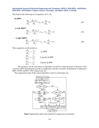 International Journal of Electrical Engineering and Technology (IJEET), ISSN 0976 – 6545(Print),
ISSN 0976 – 6553(Online) Volume 4, Issue 6, November - December (2013), © IAEME

This leads to the following set of equations: [8, 9, 10]

In-MPP:
dppv
dVpv

-A Left MPPT:
dp pv
dV pv

- A right MPPT:
dp pv
dV pv

=

=

=

d(I pvVpv )
dVpv

= I PV +Vpv

d (I pvV pv )
dV pv

d (I pvV pv )
dV pv

These equations can be written as:
dI pv
I pv
=−
dV pv
V pv
dI pv

dIpv
dVpv

= I PV + V pv

= I PV + V pv

(24)

=0

dI pv
dV pv

dI pv
dV pv

>0

(25)

<0

(26)

Au MPP

I pv

À gauche du MPP
dV pv
V pv
dI pv
I pv
À droite du MPP
<−
dV pv
V pv
The equations can be used above as algorithm of control to order the point of function of the
converter while measuring the growth of conductance and the converter's instantaneous conductance
dIPV / dVPV and IPV / VPV respectively. [9]
The organization chart of the control algorithm is shown on the figure (6).
>−

Fig.6: Organization chart of the method of conductance incremental.
116

 
