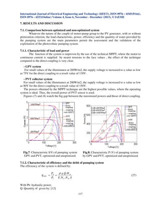 International Journal of Electrical Engineering and Technology (IJEET), ISSN 0976 – 6545(Print),
ISSN 0976 – 6553(Online) Volume 4, Issue 6, November - December (2013), © IAEME

7. RESULTS AND DISCUSSION
7.1. Comparison between optimized and non-optimized system
Whatever the nature of the couple of motor-pump group to the PV generator, with or without
ptimization criterion, the load characteristic, power, efficiency and the quantity of water provided by
the pumping system are the main parameters permit the assessment and the validation of the
exploitation of the photovoltaic pumping system.
7.1.1. Characteristic of load and power
The function of the system is improven by the use of the technical MPPT, where the motor to
continuous current is supplied by nearer tensions to the face values , the effect of the technique
compared to the direct coupling is very clear.
- GPV system
For small values of the illuminance at 200W/m2, the supply voltage is increased to a value as low
as 75V for the direct coupling to a result value of 130V.
- PVT collector system
For small values of the illuminance at 200W/m2, the supply voltage is increased to a value as low
as 80V for the direct coupling to a result value of 150V.
The powers obtained by the MPPT technique are the highest possible values, where the operating
system is ideal. Thus, the overall power of PVT sensor is used.
Figures (7) and (8) watch the big gap between the maximized powers and those of direct coupling.

Fig.7: Characteristic I(V) of pumping system
GPV and PVT, optimized and unoptimized.

Fig.8: Characteristic P (V) of pumping system
by GPV and PVT, optimized and unoptimized.

7.1.2. Characteristic of efficiency and the debit of pumping system
The efficiency of the system is defined by:

η PPV =

Ph
ρ . g .Q.H m
=
Pe
E . N S .N P .S

(27)

With Ph: hydraulic power,
Q: Quantity of given by: [12]
117

 
