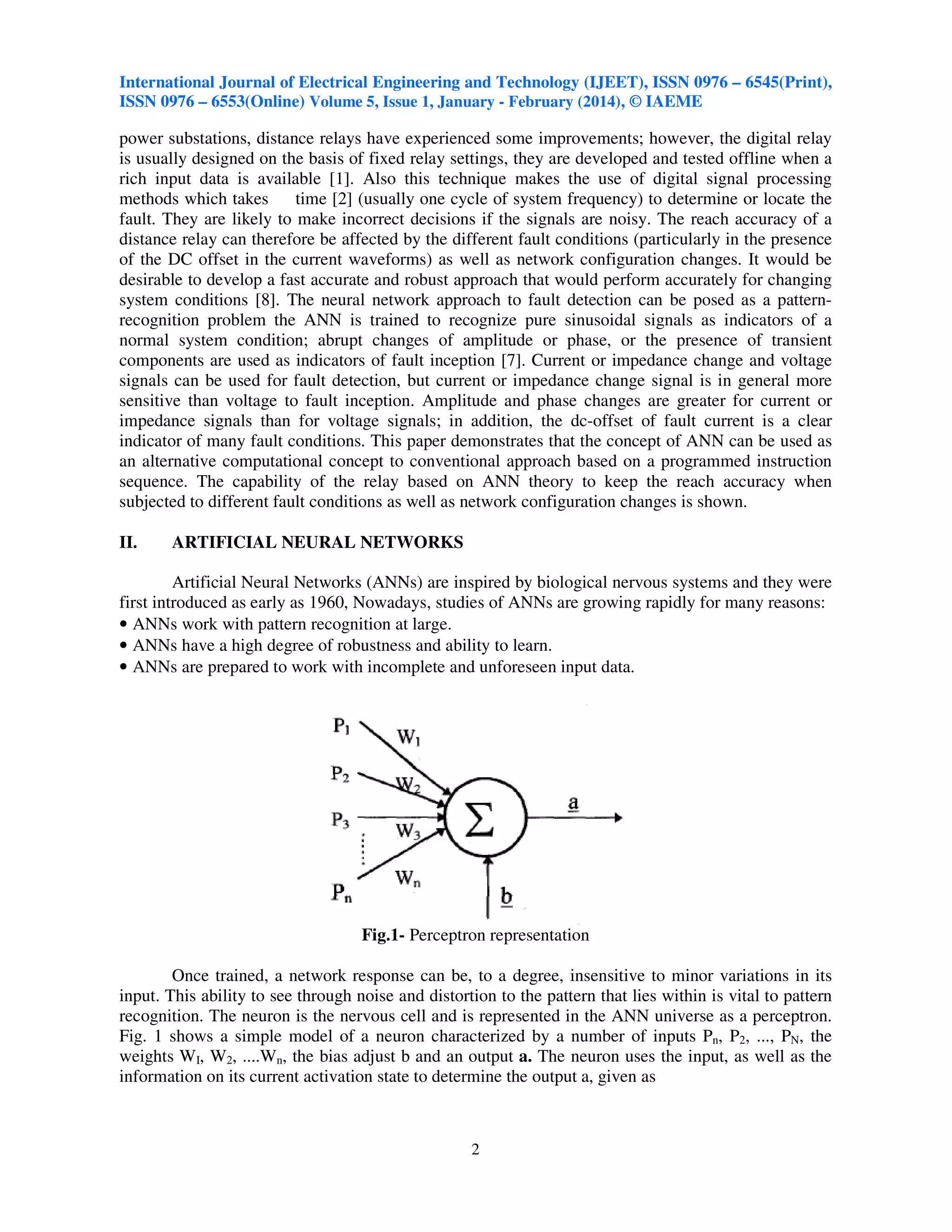International Journal of Electrical Engineering and Technology (IJEET), ISSN 0976 – 6545(Print),
ISSN 0976 – 6553(Online) Volume 5, Issue 1, January - February (2014), © IAEME

power substations, distance relays have experienced some improvements; however, the digital relay
is usually designed on the basis of fixed relay settings, they are developed and tested offline when a
rich input data is available [1]. Also this technique makes the use of digital signal processing
methods which takes
time [2] (usually one cycle of system frequency) to determine or locate the
fault. They are likely to make incorrect decisions if the signals are noisy. The reach accuracy of a
distance relay can therefore be affected by the different fault conditions (particularly in the presence
of the DC offset in the current waveforms) as well as network configuration changes. It would be
desirable to develop a fast accurate and robust approach that would perform accurately for changing
system conditions [8]. The neural network approach to fault detection can be posed as a patternrecognition problem the ANN is trained to recognize pure sinusoidal signals as indicators of a
normal system condition; abrupt changes of amplitude or phase, or the presence of transient
components are used as indicators of fault inception [7]. Current or impedance change and voltage
signals can be used for fault detection, but current or impedance change signal is in general more
sensitive than voltage to fault inception. Amplitude and phase changes are greater for current or
impedance signals than for voltage signals; in addition, the dc-offset of fault current is a clear
indicator of many fault conditions. This paper demonstrates that the concept of ANN can be used as
an alternative computational concept to conventional approach based on a programmed instruction
sequence. The capability of the relay based on ANN theory to keep the reach accuracy when
subjected to different fault conditions as well as network configuration changes is shown.
II.

ARTIFICIAL NEURAL NETWORKS

Artificial Neural Networks (ANNs) are inspired by biological nervous systems and they were
first introduced as early as 1960, Nowadays, studies of ANNs are growing rapidly for many reasons:
• ANNs work with pattern recognition at large.
• ANNs have a high degree of robustness and ability to learn.
• ANNs are prepared to work with incomplete and unforeseen input data.

Fig.1- Perceptron representation
Once trained, a network response can be, to a degree, insensitive to minor variations in its
input. This ability to see through noise and distortion to the pattern that lies within is vital to pattern
recognition. The neuron is the nervous cell and is represented in the ANN universe as a perceptron.
Fig. 1 shows a simple model of a neuron characterized by a number of inputs Pn, P2, ..., PN, the
weights WI, W2, ....Wn, the bias adjust b and an output a. The neuron uses the input, as well as the
information on its current activation state to determine the output a, given as

2

 