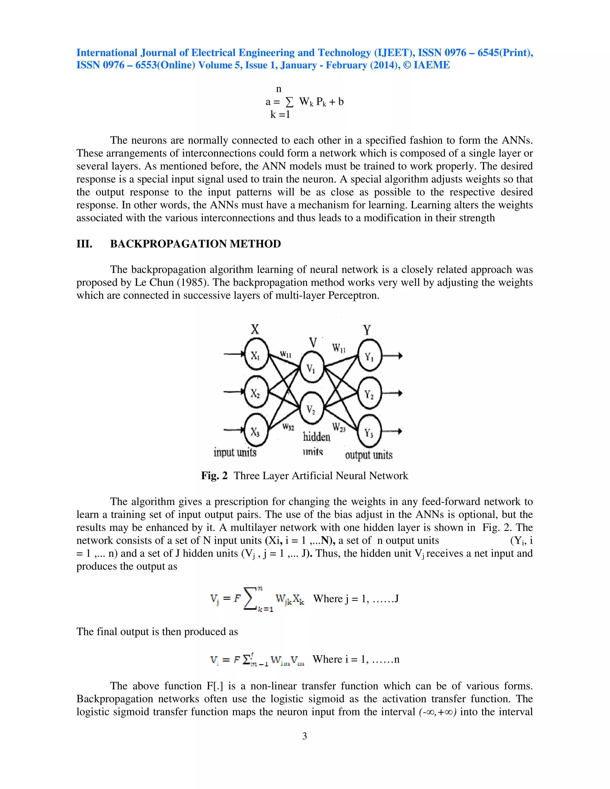 International Journal of Electrical Engineering and Technology (IJEET), ISSN 0976 – 6545(Print),
ISSN 0976 – 6553(Online) Volume 5, Issue 1, January - February (2014), © IAEME

n
a = ∑ Wk Pk + b
k =1
The neurons are normally connected to each other in a specified fashion to form the ANNs.
These arrangements of interconnections could form a network which is composed of a single layer or
several layers. As mentioned before, the ANN models must be trained to work properly. The desired
response is a special input signal used to train the neuron. A special algorithm adjusts weights so that
the output response to the input patterns will be as close as possible to the respective desired
response. In other words, the ANNs must have a mechanism for learning. Learning alters the weights
associated with the various interconnections and thus leads to a modification in their strength
III.

BACKPROPAGATION METHOD

The backpropagation algorithm learning of neural network is a closely related approach was
proposed by Le Chun (1985). The backpropagation method works very well by adjusting the weights
which are connected in successive layers of multi-layer Perceptron.

Fig. 2 Three Layer Artificial Neural Network
The algorithm gives a prescription for changing the weights in any feed-forward network to
learn a training set of input output pairs. The use of the bias adjust in the ANNs is optional, but the
results may be enhanced by it. A multilayer network with one hidden layer is shown in Fig. 2. The
network consists of a set of N input units (Xi, i = 1 ,...N), a set of n output units
(Yi, i
= 1 ,... n) and a set of J hidden units (Vj , j = 1 ,... J). Thus, the hidden unit Vj receives a net input and
produces the output as
Where j = 1, ……J
The final output is then produced as
Where i = 1, ……n
The above function F[.] is a non-linear transfer function which can be of various forms.
Backpropagation networks often use the logistic sigmoid as the activation transfer function. The
logistic sigmoid transfer function maps the neuron input from the interval (-∞,+∞) into the interval
3

 
