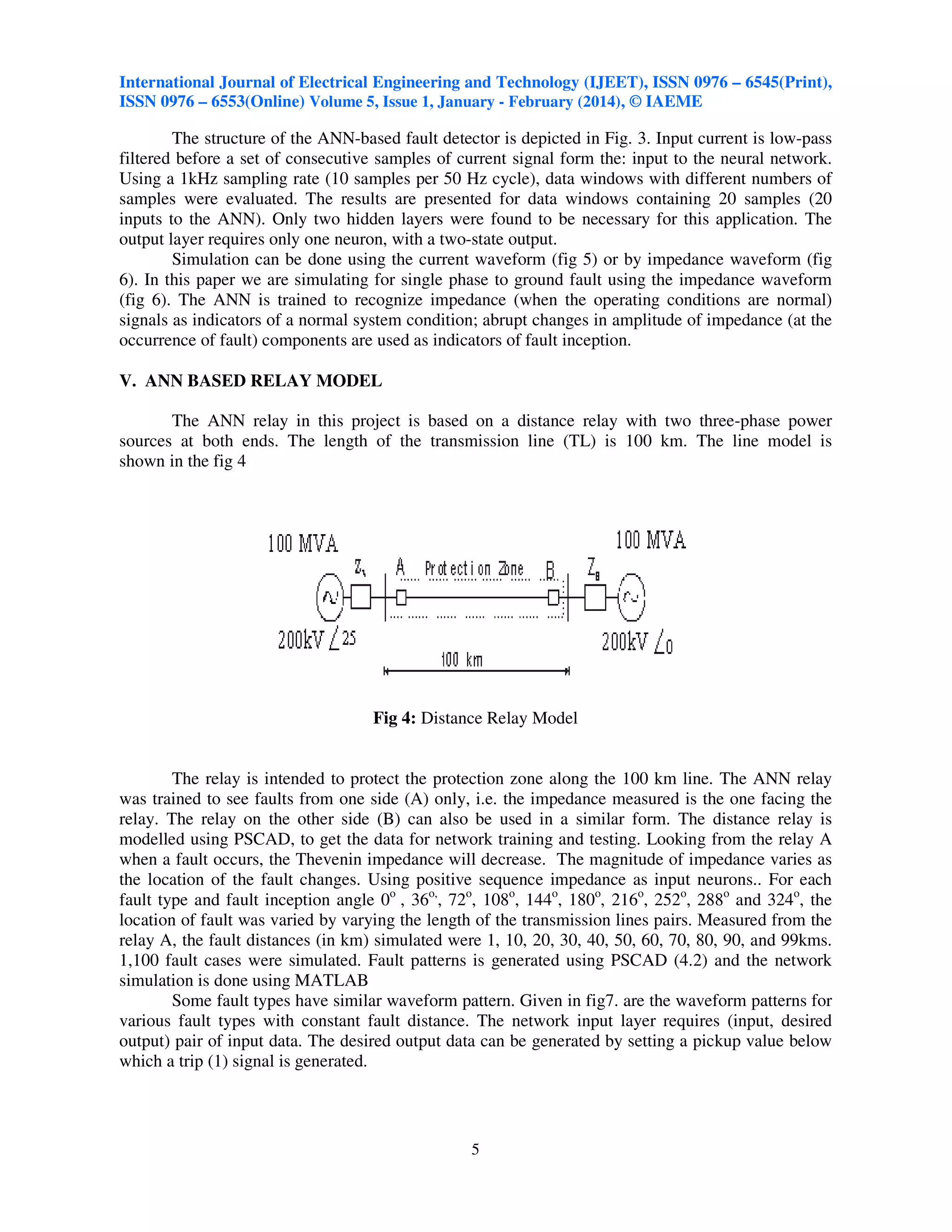 International Journal of Electrical Engineering and Technology (IJEET), ISSN 0976 – 6545(Print),
ISSN 0976 – 6553(Online) Volume 5, Issue 1, January - February (2014), © IAEME

The structure of the ANN-based fault detector is depicted in Fig. 3. Input current is low-pass
filtered before a set of consecutive samples of current signal form the: input to the neural network.
Using a 1kHz sampling rate (10 samples per 50 Hz cycle), data windows with different numbers of
samples were evaluated. The results are presented for data windows containing 20 samples (20
inputs to the ANN). Only two hidden layers were found to be necessary for this application. The
output layer requires only one neuron, with a two-state output.
Simulation can be done using the current waveform (fig 5) or by impedance waveform (fig
6). In this paper we are simulating for single phase to ground fault using the impedance waveform
(fig 6). The ANN is trained to recognize impedance (when the operating conditions are normal)
signals as indicators of a normal system condition; abrupt changes in amplitude of impedance (at the
occurrence of fault) components are used as indicators of fault inception.
V. ANN BASED RELAY MODEL
The ANN relay in this project is based on a distance relay with two three-phase power
sources at both ends. The length of the transmission line (TL) is 100 km. The line model is
shown in the fig 4

Fig 4: Distance Relay Model

The relay is intended to protect the protection zone along the 100 km line. The ANN relay
was trained to see faults from one side (A) only, i.e. the impedance measured is the one facing the
relay. The relay on the other side (B) can also be used in a similar form. The distance relay is
modelled using PSCAD, to get the data for network training and testing. Looking from the relay A
when a fault occurs, the Thevenin impedance will decrease. The magnitude of impedance varies as
the location of the fault changes. Using positive sequence impedance as input neurons.. For each
fault type and fault inception angle 0o , 36o,, 72o, 108o, 144o, 180o, 216o, 252o, 288o and 324o, the
location of fault was varied by varying the length of the transmission lines pairs. Measured from the
relay A, the fault distances (in km) simulated were 1, 10, 20, 30, 40, 50, 60, 70, 80, 90, and 99kms.
1,100 fault cases were simulated. Fault patterns is generated using PSCAD (4.2) and the network
simulation is done using MATLAB
Some fault types have similar waveform pattern. Given in fig7. are the waveform patterns for
various fault types with constant fault distance. The network input layer requires (input, desired
output) pair of input data. The desired output data can be generated by setting a pickup value below
which a trip (1) signal is generated.

5

 