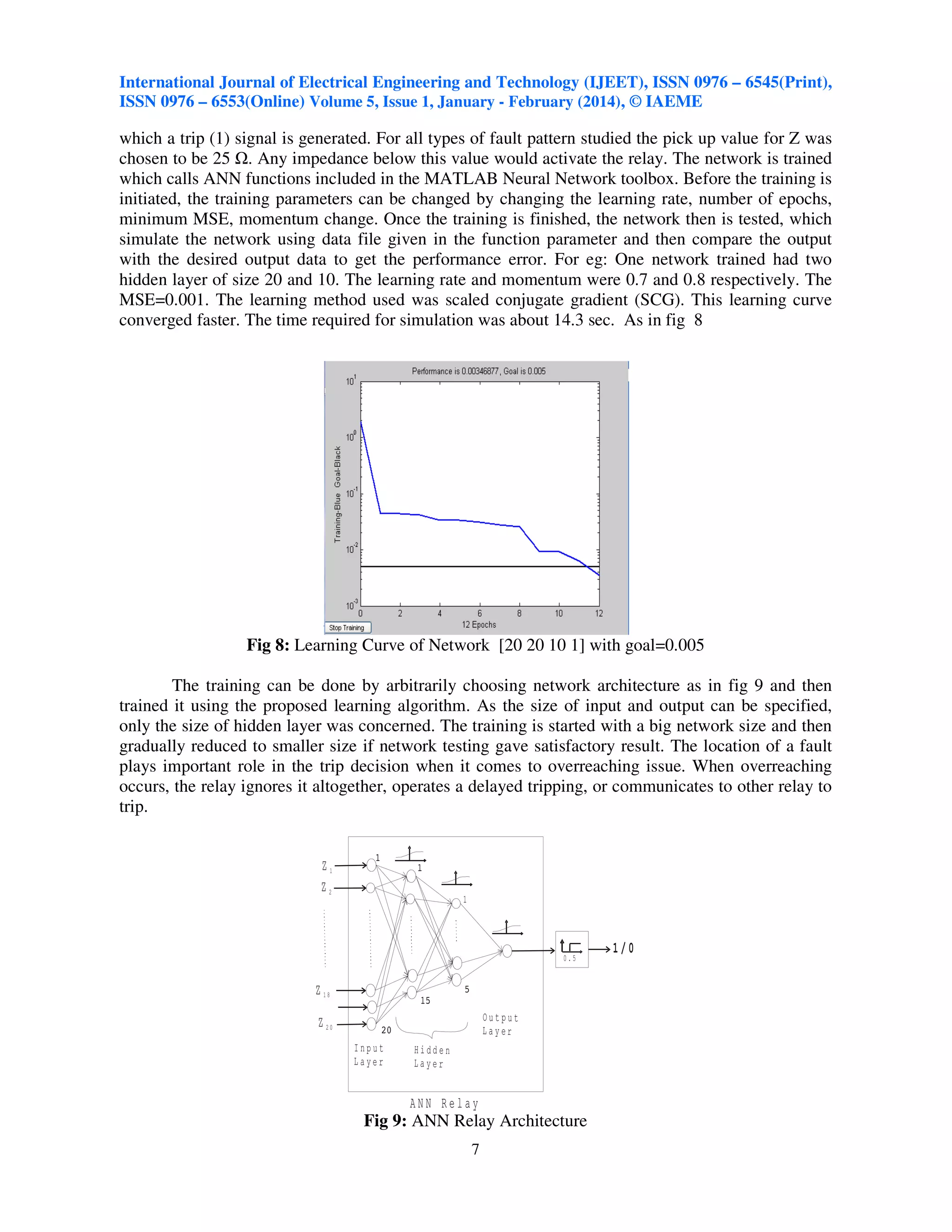 International Journal of Electrical Engineering and Technology (IJEET), ISSN 0976 – 6545(Print),
ISSN 0976 – 6553(Online) Volume 5, Issue 1, January - February (2014), © IAEME

which a trip (1) signal is generated. For all types of fault pattern studied the pick up value for Z was
chosen to be 25 . Any impedance below this value would activate the relay. The network is trained
which calls ANN functions included in the MATLAB Neural Network toolbox. Before the training is
initiated, the training parameters can be changed by changing the learning rate, number of epochs,
minimum MSE, momentum change. Once the training is finished, the network then is tested, which
simulate the network using data file given in the function parameter and then compare the output
with the desired output data to get the performance error. For eg: One network trained had two
hidden layer of size 20 and 10. The learning rate and momentum were 0.7 and 0.8 respectively. The
MSE=0.001. The learning method used was scaled conjugate gradient (SCG). This learning curve
converged faster. The time required for simulation was about 14.3 sec. As in fig 8

Fig 8: Learning Curve of Network [20 20 10 1] with goal=0.005
The training can be done by arbitrarily choosing network architecture as in fig 9 and then
trained it using the proposed learning algorithm. As the size of input and output can be specified,
only the size of hidden layer was concerned. The training is started with a big network size and then
gradually reduced to smaller size if network testing gave satisfactory result. The location of a fault
plays important role in the trip decision when it comes to overreaching issue. When overreaching
occurs, the relay ignores it altogether, operates a delayed tripping, or communicates to other relay to
trip.

Z1
Z2
1

1/0
0.5

Z 18
Output
Layer

Z 20
Input
Layer

Hidden
Layer

ANN Relay

Fig 9: ANN Relay Architecture
7

 