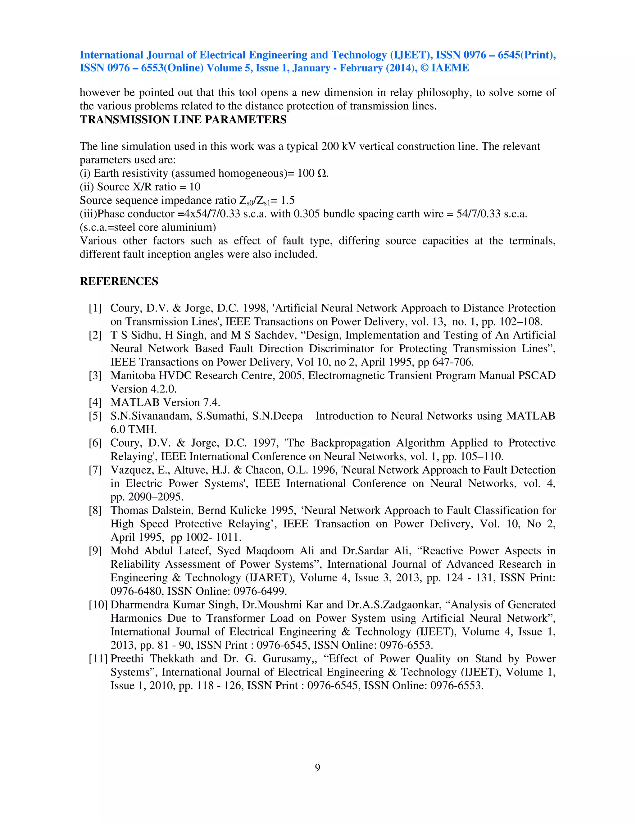 International Journal of Electrical Engineering and Technology (IJEET), ISSN 0976 – 6545(Print),
ISSN 0976 – 6553(Online) Volume 5, Issue 1, January - February (2014), © IAEME

however be pointed out that this tool opens a new dimension in relay philosophy, to solve some of
the various problems related to the distance protection of transmission lines.
TRANSMISSION LINE PARAMETERS
The line simulation used in this work was a typical 200 kV vertical construction line. The relevant
parameters used are:
(i) Earth resistivity (assumed homogeneous)= 100 .
(ii) Source X/R ratio = 10
Source sequence impedance ratio Zs0/Zs1= 1.5
(iii)Phase conductor =4x54/7/0.33 s.c.a. with 0.305 bundle spacing earth wire = 54/7/0.33 s.c.a.
(s.c.a.=steel core aluminium)
Various other factors such as effect of fault type, differing source capacities at the terminals,
different fault inception angles were also included.
REFERENCES
[1] Coury, D.V. & Jorge, D.C. 1998, 'Artificial Neural Network Approach to Distance Protection
on Transmission Lines', IEEE Transactions on Power Delivery, vol. 13, no. 1, pp. 102–108.
[2] T S Sidhu, H Singh, and M S Sachdev, “Design, Implementation and Testing of An Artificial
Neural Network Based Fault Direction Discriminator for Protecting Transmission Lines”,
IEEE Transactions on Power Delivery, Vol 10, no 2, April 1995, pp 647-706.
[3] Manitoba HVDC Research Centre, 2005, Electromagnetic Transient Program Manual PSCAD
Version 4.2.0.
[4] MATLAB Version 7.4.
[5] S.N.Sivanandam, S.Sumathi, S.N.Deepa Introduction to Neural Networks using MATLAB
6.0 TMH.
[6] Coury, D.V. & Jorge, D.C. 1997, 'The Backpropagation Algorithm Applied to Protective
Relaying', IEEE International Conference on Neural Networks, vol. 1, pp. 105–110.
[7] Vazquez, E., Altuve, H.J. & Chacon, O.L. 1996, 'Neural Network Approach to Fault Detection
in Electric Power Systems', IEEE International Conference on Neural Networks, vol. 4,
pp. 2090–2095.
[8] Thomas Dalstein, Bernd Kulicke 1995, ‘Neural Network Approach to Fault Classification for
High Speed Protective Relaying’, IEEE Transaction on Power Delivery, Vol. 10, No 2,
April 1995, pp 1002- 1011.
[9] Mohd Abdul Lateef, Syed Maqdoom Ali and Dr.Sardar Ali, “Reactive Power Aspects in
Reliability Assessment of Power Systems”, International Journal of Advanced Research in
Engineering & Technology (IJARET), Volume 4, Issue 3, 2013, pp. 124 - 131, ISSN Print:
0976-6480, ISSN Online: 0976-6499.
[10] Dharmendra Kumar Singh, Dr.Moushmi Kar and Dr.A.S.Zadgaonkar, “Analysis of Generated
Harmonics Due to Transformer Load on Power System using Artificial Neural Network”,
International Journal of Electrical Engineering & Technology (IJEET), Volume 4, Issue 1,
2013, pp. 81 - 90, ISSN Print : 0976-6545, ISSN Online: 0976-6553.
[11] Preethi Thekkath and Dr. G. Gurusamy,, “Effect of Power Quality on Stand by Power
Systems”, International Journal of Electrical Engineering & Technology (IJEET), Volume 1,
Issue 1, 2010, pp. 118 - 126, ISSN Print : 0976-6545, ISSN Online: 0976-6553.

9

 