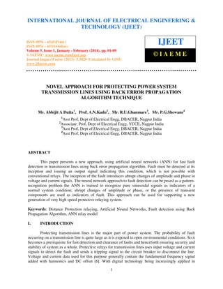International Journal of Electrical Engineering and
(IJEET), ISSN 0976
INTERNATIONAL JOURNAL January Technology(2014), ©ENGINEERING &
OF ELECTRICAL IAEME – 6545(Print),
ISSN 0976 – 6553(Online) Volume 5, Issue 1,
- February
TECHNOLOGY (IJEET)

ISSN 0976 – 6545(Print)
ISSN 0976 – 6553(Online)
Volume 5, Issue 1, January - February (2014), pp. 01-09
© IAEME: www.iaeme.com/ijeet.asp
Journal Impact Factor (2013): 5.5028 (Calculated by GISI)
www.jifactor.com

IJEET
©IAEME

NOVEL APPROACH FOR PROTECTING POWER SYSTEM
TRANSMISSION LINES USING BACK ERROR PROPAGATION
ALGORITHM TECHNIQUE
Mr. Abhijit A Dutta1, Prof. A.N.Kadu2, Mr. R.U.Ghanmare3, Mr. P.G.Shewane4
1

2

Asst Prof, Dept of Electrical Engg, DBACER, Nagpur India
Associate. Prof, Dept of Electrical Engg, YCCE, Nagpur India
3
Asst Prof, Dept of Electrical Engg, DBACER, Nagpur India
4
Asst Prof, Dept of Electrical Engg, DBACER, Nagpur India

ABSTRACT
This paper presents a new approach, using artificial neural networks (ANN) for fast fault
detection in transmission lines using back error propagation algorithm. Fault must be detected at its
inception and issuing an output signal indicating this condition, which is not possible with
conventional relays. The inception of the fault introduces abrupt changes of amplitude and phase in
voltage and current signals. The neural network approach to fault detection can be posed as a patternrecognition problem the ANN is trained to recognize pure sinusoidal signals as indicators of a
normal system condition; abrupt changes of amplitude or phase, or the presence of transient
components are used as indicators of fault. This approach can be used for supporting a new
generation of very high speed protective relaying system.
Keywords: Distance Protection relaying, Artificial Neural Networks, Fault detection using Back
Propagation Algorithm, ANN relay model
I.

INTRODUCTION

Protecting transmission lines is the major part of power system. The probability of fault
occurring on a transmission line is quite large as it is exposed to open environmental conditions. So it
becomes a prerequisite for fast detection and clearance of faults and henceforth ensuring security and
stability of system as a whole. Protective relays for transmission lines uses input voltage and current
signals to detect the fault and sends a tripping signal to the circuit breaker to disconnect the line.
Voltage and current data used for this purpose generally contain the fundamental frequency signal
added with harmonics and DC offset [6]. With digital technology being increasingly applied in
1

 