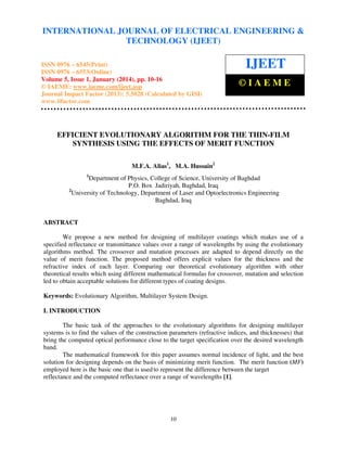 International Journal of Electrical Engineering and Technology (IJEET), ISSN 0976 – 6545(Print),
INTERNATIONAL JOURNAL OF ELECTRICAL ENGINEERING &
ISSN 0976 – 6553(Online) Volume 5, Issue 1, January (2014), © IAEME
TECHNOLOGY (IJEET)

ISSN 0976 – 6545(Print)
ISSN 0976 – 6553(Online)
Volume 5, Issue 1, January (2014), pp. 10-16
© IAEME: www.iaeme.com/ijeet.asp
Journal Impact Factor (2013): 5.5028 (Calculated by GISI)
www.jifactor.com

IJEET
©IAEME

EFFICIENT EVOLUTIONARY ALGORITHM FOR THE THIN-FILM
SYNTHESIS USING THE EFFECTS OF MERIT FUNCTION
M.F.A. Alias1, M.A. Hussain2
1

Department of Physics, College of Science, University of Baghdad
P.O. Box Jadiriyah, Baghdad, Iraq
2
University of Technology, Department of Laser and Optoelectronics Engineering
Baghdad, Iraq

ABSTRACT
We propose a new method for designing of multilayer coatings which makes use of a
specified reflectance or transmittance values over a range of wavelengths by using the evolutionary
algorithms method. The crossover and mutation processes are adapted to depend directly on the
value of merit function. The proposed method offers explicit values for the thickness and the
refractive index of each layer. Comparing our theoretical evolutionary algorithm with other
theoretical results which using different mathematical formulas for crossover, mutation and selection
led to obtain acceptable solutions for different types of coating designs.
Keywords: Evolutionary Algorithm, Multilayer System Design.
I. INTRODUCTION
The basic task of the approaches to the evolutionary algorithms for designing multilayer
systems is to find the values of the construction parameters (refractive indices, and thicknesses) that
bring the computed optical performance close to the target specification over the desired wavelength
band.
The mathematical framework for this paper assumes normal incidence of light, and the best
solution for designing depends on the basis of minimizing merit function. The merit function (MF)
employed here is the basic one that is used to represent the difference between the target
reflectance and the computed reflectance over a range of wavelengths [1].

10

 