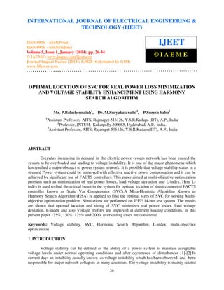 International Journal of Electrical Engineering and Technology (IJEET), ISSN 0976 – 6545(Print),
INTERNATIONAL JOURNAL OF ELECTRICAL ENGINEERING &
ISSN 0976 – 6553(Online) Volume 5, Issue 1, January (2014), © IAEME
TECHNOLOGY (IJEET)

ISSN 0976 – 6545(Print)
ISSN 0976 – 6553(Online)
Volume 5, Issue 1, January (2014), pp. 26-34
© IAEME: www.iaeme.com/ijeet.asp
Journal Impact Factor (2013): 5.5028 (Calculated by GISI)
www.jifactor.com

IJEET
©IAEME

OPTIMAL LOCATION OF SVC FOR REAL POWER LOSS MINIMIZATION
AND VOLTAGE STABILITY ENHANCEMENT USING HARMONY
SEARCH ALGORITHM
Mr. P.Balachennaiah1,
1

Dr. M.Suryakalavathi2,

P.Suresh babu3

Assistant Professor, AITS, Rajmapet-516126, Y.S.R.Kadapa (DT), A.P., India
2
Professor, JNTUH, Kukatpally-500085, Hyderabad, A.P., India.
3
Assistant Professor, AITS, Rajampet-516126, Y.S.R.Kadapa(DT), A.P., India

ABSTRACT
Everyday increasing in demand in the electric power system network has been caused the
system to be overloaded and leading to voltage instability. It is one of the major phenomena which
has resulted a major obstruct to power system network. It is possible that voltage stability status in a
stressed Power system could be improved with effective reactive power compensation and it can be
achieved by significant use of FACTS controllers. This paper aimed at multi-objective optimization
problem such as minimization of real power losses, load voltage deviation and L-index. Here Lindex is used to find the critical buses in the system for optimal location of shunt connected FACTS
controller known as Static Var Compensator (SVC).A Meta-Heuristic Algorithm Known as
Harmony Search Algorithm (HSA) is applied to find the optimal sizes of SVC for solving Multiobjective optimization problem. Simulations are performed on IEEE 14-bus test system. The results
are shown that optimal location and sizing of SVC minimizes real power losses, load voltage
deviation, L-index and also Voltage profiles are improved at different loading conditions. In this
present paper 125%, 150%, 175% and 200% overloading cases are considered.
Keywords: Voltage stability, SVC, Harmonic Search Algorithm, L-index, multi-objective
optimization
1. INTRODUCTION
Voltage stability can be defined as the ability of a power system to maintain acceptable
voltage levels under normal operating conditions and after occurrence of disturbances [1]-[2].In
current days an instability ,usually known as voltage instability which has been observed and been
responsible for major network collapses in many countries. The voltage instability is mainly related
26

 