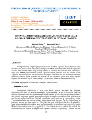 International Journal of Electrical Engineering and Technology (IJEET), ISSN 0976 – 6545(Print),
INTERNATIONAL JOURNAL OF ELECTRICAL ENGINEERING &
ISSN 0976 – 6553(Online) Volume 5, Issue 1, January (2014), © IAEME
TECHNOLOGY (IJEET)

ISSN 0976 – 6545(Print)
ISSN 0976 – 6553(Online)
Volume 5, Issue 1, January (2014), pp. 44-53
© IAEME: www.iaeme.com/ijeet.asp
Journal Impact Factor (2013): 5.5028 (Calculated by GISI)
www.jifactor.com

IJEET
©IAEME

DECENTRALIZED STABILIZATION OF A CLASS OF LARGE SCALE
BILINEAR INTERCONNECTED SYSTEM BY OPTIMAL CONTROL
Ranjana Kumari1,

Ramanand Singh2

1

(Department of Electrical Engineering, Bhagalpur College of Engineering, P.O. Sabour,
Bhagalpur-813210, Bihar, India)
2
(Department of Electrical Engineering (Retired Professor), Bhagalpur College of Engineering,
P.O. Sabour, Bhagalpur-813210, Bihar, India)

ABSTRACT
A computationally simple aggregation procedure based on Algebraic Riccati Equation when
the interaction terms of each subsystem of a large scale linear interconnected system are aggregated
with the state matrix has been very recently reported in literature. The same has been extended for
large scale bilinear interconnected system. Optimal controls generated from the solution of the
Algebraic Riccati Equations for the resulting decoupled subsystems are the desired decentralized
stabilizing controls which guarantee the stability of the composite system with nearly optimal
response and minimum cost of control energy. The procedure has been illustrated numerically.
Keywords: Aggregation, decentralized, decoupled, optimal control.
1. INTRODUCTION
Decentralized stabilization of large scale linear, bilinear, non-linear and stochastic
interconnected systems etc. have been studied by various methods. The aim of the present work is to
continue the further study of a computationally simple method in which the interaction terms of each
subsystem is aggregated with the state matrix resulting in complete decoupling of the subsystems so
that the decentralized stabilizing feedback control gain coefficients can be computed very easily.
Two methods of aforesaid aggregation have been reported in the literature. The first method based on
Liapunov function has been studied in [1] in which the basic methodology has been developed for
linear interconnected system and the same has been extended for non-linear interconnected system in
[2] and stochastic interconnected system in [12]. But there are two drawbacks in the method. The
௡ ሺ௡೔ ାଵሻ
method requires the solution of ೔ ଶ
linear algebraic equations for generating Liapunov function
44

 