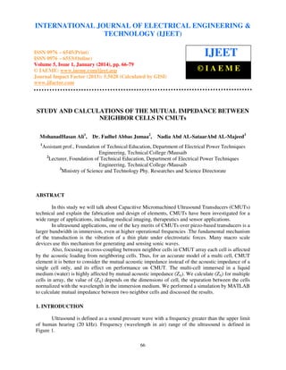 International Journal of Electrical Engineering and Technology (IJEET), ISSN 0976 – 6545(Print),
INTERNATIONAL JOURNAL OF ELECTRICAL ENGINEERING &
ISSN 0976 – 6553(Online) Volume 5, Issue 1, January (2014), © IAEME
TECHNOLOGY (IJEET)

ISSN 0976 – 6545(Print)
ISSN 0976 – 6553(Online)
Volume 5, Issue 1, January (2014), pp. 66-79
© IAEME: www.iaeme.com/ijeet.asp
Journal Impact Factor (2013): 5.5028 (Calculated by GISI)
www.jifactor.com

IJEET
©IAEME

STUDY AND CALCULATIONS OF THE MUTUAL IMPEDANCE BETWEEN
NEIGHBOR CELLS IN CMUTs
MohanadHasan Ali1,
1

Dr. Fadhel Abbas Jumaa2,

Nadia Abd AL-SataarAbd AL-Majeed3

Assistant prof., Foundation of Technical Education, Department of Electrical Power Techniques
Engineering, Technical College /Mausaib
2
Lecturer, Foundation of Technical Education, Department of Electrical Power Techniques
Engineering, Technical College /Mausaib
3
Ministry of Science and Technology Phy. Researches and Science Directorate

ABSTRACT
In this study we will talk about Capacitive Micromachined Ultrasound Transducers (CMUTs)
technical and explain the fabrication and design of elements, CMUTs have been investigated for a
wide range of applications, including medical imaging, therapeutics and sensor applications.
In ultrasound applications, one of the key merits of CMUTs over piezo-based transducers is a
larger bandwidth in immersion, even at higher operational frequencies .The fundamental mechanism
of the transduction is the vibration of a thin plate under electrostatic forces. Many macro scale
devices use this mechanism for generating and sensing sonic waves.
Also, focusing on cross-coupling between neighbor cells in CMUT array each cell is affected
by the acoustic loading from neighboring cells. Thus, for an accurate model of a multi cell, CMUT
element it is better to consider the mutual acoustic impedance instead of the acoustic impedance of a
single cell only, and its effect on performance on CMUT. The multi-cell immersed in a liquid
medium (water) is highly affected by mutual acoustic impedance (Zij). We calculate (Zij) for multiple
cells in array, the value of (Zij) depends on the dimensions of cell, the separation between the cells
normalized with the wavelength in the immersion medium. We performed a simulation by MATLAB
to calculate mutual impedance between two neighbor cells and discussed the results.
1. INTRODUCTION
Ultrasound is defined as a sound pressure wave with a frequency greater than the upper limit
of human hearing (20 kHz). Frequency (wavelength in air) range of the ultrasound is defined in
Figure 1.
66

 