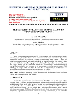 International Journal of Electrical Engineering and Technology (IJEET),
INTERNATIONAL JOURNAL OF ELECTRICAL ©ISSN 0976 – 6545(Print),
ENGINEERING &
ISSN 0976 – 6553(Online) Volume 5, Issue 2, February (2014), pp. 01-11 IAEME
TECHNOLOGY (IJEET)

ISSN 0976 – 6545(Print)
ISSN 0976 – 6553(Online)
Volume 5, Issue 2, February (2014), pp. 01-11
© IAEME: www.iaeme.com/ijeet.asp
Journal Impact Factor (2014): 2.9312 (Calculated by GISI)
www.jifactor.com

IJEET
©IAEME

MODERNIZATION OF TRADITIONAL GRID INTO SMART GRID
THROUGH RENEWABLE SOURCES
Archana S. Talhar (Belge)
Thakur College of Engineering & Technology, Thakur Village, Mumbai 440101, India
Sanjay B. Bodkhe
Ramdeobaba College of Engineering & Management, Katol Road, Nagpur 440012 India

ABSTRACT
Smart grid technology aims to reconstruct traditional power grid into sophisticated, digitally
enhanced power system where the use of modern communications and control technologies allow
much greater robustness, efficiency and flexibility than traditional power systems. A smart grid
impacts on all the components of power system. However much of the smart grid focus in a power
system is at distribution level. This paper presents the historical background and motivation for smart
grid, features of smart grid and challenges in smart grid. It also summarizes major requirements that
smart grid communication must meet and at the same time discusses the current progress of this
technology in Europe, U.S.A. and India. A novel idea of implementing a smart home is also
presented to emphasize its feasibility and reliability even at micro level.
Index Terms: Smart Grid, Renewable Sources, Communication Infrastructure, Power Electronics,
Control, Distributed Generation (DG), Storage.
I. INTRODUCTION
Over the last few decades, the average temperature of earth has risen by 0.74 degree Celsius,
which has caused a variety of environmental problems, such as change in climate and rising sea levels
etc. Furthermore, fossil fuel is being run-down because of a sharp increase in the consumption of
energy due to the industrial revolution. The environmental experts expect that fossil fuel will run out
completely in the near future [1]. Coal and gas power plants cause environmental concern. Carbon
emission, greenhouse gas (GHG) emissions have forced us to aim at more aggressive goals of deep
integration of large amount of renewable generation, especially wind and solar, to meet our electric
1

 