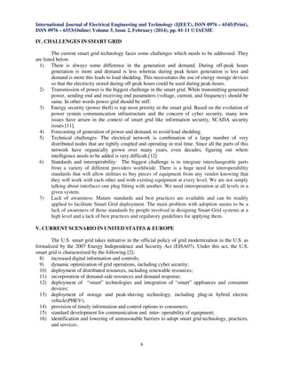International Journal of Electrical Engineering and Technology (IJEET), ISSN 0976 – 6545(Print),
ISSN 0976 – 6553(Online) Volume 5, Issue 2, February (2014), pp. 01-11 © IAEME

IV. CHALLENGES IN SMART GRID
The current smart grid technology faces some challenges which needs to be addressed. They
are listed below.
1) There is always some difference in the generation and demand. During off-peak hours
generation is more and demand is less whereas during peak hours generation is less and
demand is more this leads to load shedding. This necessitates the use of energy storage devices
so that the electricity stored during off-peak hours could be used during peak-hours.
2) Transmission of power is the biggest challenge in the smart grid. While transmitting generated
power, sending end and receiving end parameters (voltage, current, and frequency) should be
same. In other words power grid should be stiff.
3) Energy security (power theft) is top most priority in the smart grid. Based on the evolution of
power system communication infrastructure and the concern of cyber security, many new
issues have arisen in the context of smart grid like information security, SCADA security
issues [11].
4) Forecasting of generation of power and demand, to avoid load shedding.
5) Technical challenges: The electrical network is combination of a large number of very
distributed nodes that are tightly coupled and operating in real time. Since all the parts of this
network have organically grown over many years, even decades, figuring out where
intelligence needs to be added is very difficult.[12]
6) Standards and interoperability: The biggest challenge is to integrate interchangeable parts
from a variety of different providers worldwide. There is a huge need for interoperability
standards that will allow utilities to buy pieces of equipment from any vendor knowing that
they will work with each other and with existing equipment at every level. We are not simply
talking about interfaces one plug fitting with another. We need interoperation at all levels in a
given system.
7) Lack of awareness: Mature standards and best practices are available and can be readily
applied to facilitate Smart Grid deployment. The main problem with adoption seems to be a
lack of awareness of those standards by people involved in designing Smart Grid systems at a
high level and a lack of best practices and regulatory guidelines for applying them.
V. CURRENT SCENARIO IN UNITED STATES & EUROPE
The U.S. smart grid takes initiative in the official policy of grid modernization in the U.S. as
formalized by the 2007 Energy Independence and Security Act (EISA07). Under this act, the U.S.
smart grid is characterized by the following [2]:
8) increased digital information and controls;
9) dynamic optimization of grid operations, including cyber security;
10) deployment of distributed resources, including renewable resources;
11) incorporation of demand-side resources and demand response;
12) deployment of “smart” technologies and integration of “smart” appliances and consumer
devices;
13) deployment of storage and peak-shaving technology, including plug-in hybrid electric
vehicle(PHEV);
14) provision of timely information and control options to consumers;
15) standard development for communication and inter- operability of equipment;
16) identification and lowering of unreasonable barriers to adopt smart grid technology, practices,
and services.

6

 