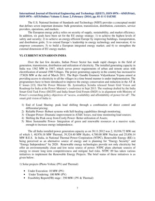 International Journal of Electrical Engineering and Technology (IJEET), ISSN 0976 – 6545(Print),
ISSN 0976 – 6553(Online) Volume 5, Issue 2, February (2014), pp. 01-11 © IAEME

The U.S. National Institute of Standards and Technology (NIST) provides a conceptual model
that defines seven important domains: bulk generation, transmission, distribution, customers, service
providers, operations, and markets.
The European energy policy relies on security of supply, sustainability, and market efficiency.
In addition, six goals have been set for the EU energy strategy: 1) to achieve the highest levels of
safety and security; 2) to achieve an energy-efficient Europe by improving buildings, transportation,
and distribution grids; 3) to extend Europe’s leadership in energy technology and innovation; 4) to
empower consumers; 5) to build a European integrated energy market; and 6) to strengthen the
external dimension of EU energy market.
VI. CURRENT SCENARIO IN INDIA
Over the last few decades, Indian Power Sector has made rapid changes in the field of
generation, transmission, distribution and utilization of electricity. The installed generating capacity in
India was 1362 MW in 1947, which serves power requirements of urban and remote areas with
electrification of around 1500 Villages. The power generating capacity in the country has increased to
173626 MW at the end of March 2011. The Rajiv Gandhi Grameen Vidyutikaran Yojana aimed at
providing access to electricity to all the villages in a time bound manner is under implementation. The
programmers have to been introduced to improve the energy conservation and reduction in the AT &
C losses [13]. Hon’ble Power Minister Sh. Jyotiraditya Scindia released Smart Grid Vision and
Roadmap for India at the Power Minister’s conference in Sept 2013. The roadmap drafted by the India
Smart Grid Task Force (ISGTF) and India Smart Grid Forum (ISGF) is in alignment with Ministry of
Power’s overarching policy objectives of “access, availability and affordability of power for all”. The
smart grid vision of India is:
1) End of Load Sharing- peak load shifting through a combination of direct control and
differential pricing;
2) Reliable Power- Robust systems with Self-healing capabilities through monitoring;
3) Cheaper Power- Dramatic improvement in AT&C losses, real time monitoring load sources;
4) Shifting the Peak away from Costly Power- Better utilization of Assets;
5) More Sustainable Power- Integration of green and renewable resources at a massive scale,
enough to increase energy independence;
The all India installed power generation capacity as on 30.11.2012 was 2, 10,936.72 MW out
of which 1, 40,976.18 MW Thermal, 39,324.40 MW Hydro, 4,780.00 MW Nuclear and 25,856.14
MW R.E.S. In India, in National Thermal Power Corporation (NTPC), Renewable Energy (RE) is
being perceived as an alternative source of energy and is planning for “Energy Security” and
“Energy Independence” by 2020. Renewable energy technologies provide not only electricity but
offer an environmentally clean and low noise source of power. NTPC plans alternate sources of
energy to ensure long term competitiveness and mitigate fuel risks. NTPC 89 has taken various
initiatives to implement the Renewable Energy Projects. The brief status of these initiatives is as
given below:
1) Solar projects (Photo Voltaic (PV) and Thermal)
•
•
•

Under Execution: 10 MW (PV)
Under Tendering: 100 MW (PV)
Feasibility Report(FR) stage : 350 MW ( PV & Thermal)

7

 