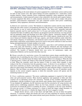 International Journal of Electrical Engineering and Technology (IJEET), ISSN 0976 – 6545(Print),
ISSN 0976 – 6553(Online) Volume 5, Issue 2, February (2014), pp. 01-11 © IAEME

Depending on the need, balance-of-system equipment for a stand-alone system could account
for half of total system costs. But typical balance-of-system equipment for a stand-alone system
includes batteries, charge controller, power conditioning equipment, safety equipment, and meters
and instrumentation. A grid-connected system is that connected to the electric grid, requires balanceof-system equipment that allows to safely transmit electricity to loads and to comply with power
provider's grid-connection requirements. For grid connected systems need power conditioning
equipment, safety equipment, and meters and instrumentation.
A. Batteries for stand-alone systems: The batteries in stand-alone systems used for store electricity
during the time when system is not producing electricity (the resource is not available). Batteries are
most effective in case of wind and photovoltaic systems. The "deep-cycle" (generally lead-acid)
batteries typically used for small systems last 5 to 10 years and reclaim about 80% of the energy
channeled into them. In addition, these batteries are designed to provide electricity over long periods,
and can repeatedly charge and discharge up to 80% of their capacity. Automotive batteries, which
are shallow-cycle damage if they discharge more than 20% of their capacity, should not be used. The
cost of deep-cycle batteries depends on the type, capacity, and climate conditions under which they
will operate, frequency of maintenance, and chemicals used to store and release electricity. Wind or
photovoltaic stand-alone system batteries need to be sized to store power sufficient to meet our needs
during anticipated periods of cloudy weather or low wind.
For safety purpose, batteries should be located in a space that is well ventilated and isolated
from living areas and electronics, as they contain dangerous chemicals and emit hydrogen and
oxygen gas while being charged. In addition, the space should provide protection from temperature
extremes. The location of batteries should have easy access for maintenance, repair, and
replacement. Batteries can be recycled when they wear out.
B. Charge controllers for stand-alone systems: For stand-alone systems charge controller plays very
important role of controlling the rate of flow of electricity from the generation source to the battery
and the load. The controller keeps the battery fully charged without over-charging it. When the load
is drawing power, it allows the charge to flow from the generation source into the battery, the load,
or both. When the controller senses that the battery is fully (or nearly fully) charged, it stops
(reduces) the flow of electricity from the generation source, or diverts it to an auxiliary or "shunt"
load (most commonly an electric water heater). Many controllers will also sense when loads have
taken too much energy from batteries and will stop the flow until sufficient charge is restored to the
batteries. This last feature can greatly extend the battery's lifetime. The cost of controllers mostly
depends on the current (ampere) capacity at which the renewable system will operate and the
monitoring features we want.
C. Power conditioning equipment: The power conditioning equipment is required for both standalone and grid-connected systems. Most electrical appliances and equipment in India and other
countries run on alternating current (AC) electricity. Virtually all the available renewable energy
technologies, with the exception of some solar electric units, produce direct current (DC) electricity.
To run standard AC appliances, the DC electricity must first be converted to AC using inverters and
related power conditioning equipment. There are four basic elements to power conditioning: 1)
Conversion of constant DC power to oscillating AC power. 2) Frequency of the AC cycles should be
50 cycles per second. 3) Voltage consistency i.e. extent to which the output voltage fluctuates, 4)
Quality of the AC sine curve i.e. whether the shape of the AC wave is jagged or smooth.
Simple electric devices, such as hair dryers and light bulbs, can run on fairly low-quality
electricity. A consistent voltage and smooth sine curve are more important for sensitive electronic
equipments, such as computers, that cannot tolerate much power distortion. In case of grid-connected
9

 
