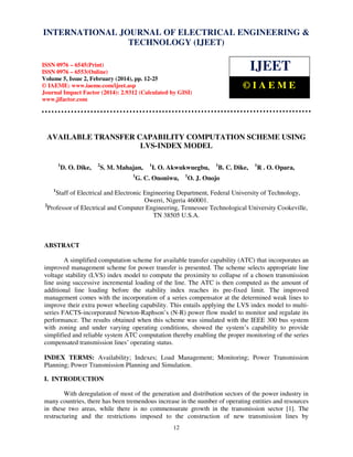International Journal of Electrical Engineering and Technology (IJEET), ISSN 0976 – 6545(Print),
INTERNATIONAL JOURNAL OF ELECTRICAL ENGINEERING &
ISSN 0976 – 6553(Online) Volume 5, Issue 2, February (2014), pp. 12-25 © IAEME
TECHNOLOGY (IJEET)

IJEET

ISSN 0976 – 6545(Print)
ISSN 0976 – 6553(Online)
Volume 5, Issue 2, February (2014), pp. 12-25
© IAEME: www.iaeme.com/ijeet.asp
Journal Impact Factor (2014): 2.9312 (Calculated by GISI)
www.jifactor.com

©IAEME

AVAILABLE TRANSFER CAPABILITY COMPUTATION SCHEME USING
LVS-INDEX MODEL
1

D. O. Dike,

2

S. M. Mahajan,
1

1

I. O. Akwukwuegbu,

G. C. Ononiwu,

1

1

B. C. Dike,

1

R . O. Opara,

O. J. Onojo

1

Staff of Electrical and Electronic Engineering Department, Federal University of Technology,
Owerri, Nigeria 460001.
2
Professor of Electrical and Computer Engineering, Tennessee Technological University Cookeville,
TN 38505 U.S.A.

ABSTRACT
A simplified computation scheme for available transfer capability (ATC) that incorporates an
improved management scheme for power transfer is presented. The scheme selects appropriate line
voltage stability (LVS) index model to compute the proximity to collapse of a chosen transmission
line using successive incremental loading of the line. The ATC is then computed as the amount of
additional line loading before the stability index reaches its pre-fixed limit. The improved
management comes with the incorporation of a series compensator at the determined weak lines to
improve their extra power wheeling capability. This entails applying the LVS index model to multiseries FACTS-incorporated Newton-Raphson’s (N-R) power flow model to monitor and regulate its
performance. The results obtained when this scheme was simulated with the IEEE 300 bus system
with zoning and under varying operating conditions, showed the system’s capability to provide
simplified and reliable system ATC computation thereby enabling the proper monitoring of the series
compensated transmission lines’ operating status.
INDEX TERMS: Availability; Indexes; Load Management; Monitoring; Power Transmission
Planning; Power Transmission Planning and Simulation.
I. INTRODUCTION
With deregulation of most of the generation and distribution sectors of the power industry in
many countries, there has been tremendous increase in the number of operating entities and resources
in these two areas, while there is no commensurate growth in the transmission sector [1]. The
restructuring and the restrictions imposed to the construction of new transmission lines by
12

 