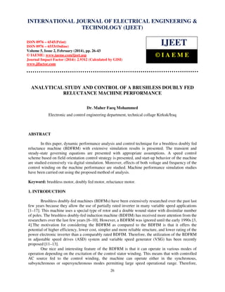 International Journal of Electrical Engineering and Technology (IJEET), ISSN 0976 – 6545(Print),
ISSN 0976 – 6553(Online) Volume 5, Issue 2, February (2014), pp. 26-43 © IAEME
26
ANALYTICAL STUDY AND CONTROL OF A BRUSHLESS DOUBLY FED
RELUCTANCE MACHINE PERFORMANCE
Dr. Maher Faeq Mohammed
Electronic and control engineering department, technical collage Kirkuk/Iraq
ABSTRACT
In this paper, dynamic performance analysis and control technique for a brushless doubly fed
reluctance machine (BDFRM) with extensive simulation results is presented. The transient and
steady-state governing equations are presented with appropriate assumptions. A speed control
scheme based on field orientation control strategy is presented, and start-up behavior of the machine
are studied extensively via digital simulation. Moreover, effects of both voltage and frequency of the
control winding on the machine performance are studied. Machine performance simulation studies
have been carried out using the proposed method of analysis.
Keyword: brushless motor, doubly fed motor, reluctance motor.
1. INTRODUCTION
Brushless doubly-fed machines (BDFMs) have been extensively researched over the past last
few years because they allow the use of partially rated inverter in many variable speed applications
[1–17]. This machine uses a special type of rotor and a double wound stator with dissimilar number
of poles. The brushless doubly-fed induction machine (BDFIM) has received more attention from the
researchers over the last few years [6–10]. However, a BDFRM was ignored until the early 1990s [3,
4].The motivation for considering the BDFRM as compared to the BDFIM is that it offers the
potential of higher efficiency, lower cost, simpler and more reliable structure, and lower rating of the
power electronic inverter than a comparably rated BDFIM. Therefore, the utilization of the BDFRM
in adjustable speed drives (ASD) system and variable speed generator (VSG) has been recently
proposed [11–13].
One nice and interesting feature of the BDFRM is that it can operate in various modes of
operation depending on the excitation of the control stator winding. This means that with controlled
AC source fed to the control winding, the machine can operate either in the synchronous,
subsynchronous or supersynchronous modes permitting large speed operational range. Therefore,
INTERNATIONAL JOURNAL OF ELECTRICAL ENGINEERING &
TECHNOLOGY (IJEET)
ISSN 0976 – 6545(Print)
ISSN 0976 – 6553(Online)
Volume 5, Issue 2, February (2014), pp. 26-43
© IAEME: www.iaeme.com/ijeet.asp
Journal Impact Factor (2014): 2.9312 (Calculated by GISI)
www.jifactor.com
IJEET
© I A E M E
 