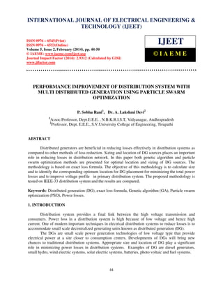 International Journal of Electrical Engineering and Technology (IJEET), ISSN 0976 – 6545(Print),
ISSN 0976 – 6553(Online) Volume 5, Issue 2, February (2014), pp. 44-50 © IAEME
44
PERFORMANCE IMPROVEMENT OF DISTRIBUTION SYSTEM WITH
MULTI DISTRIBUTED GENERATION USING PARTICLE SWARM
OPTIMIZATION
P. Sobha Rani1
, Dr. A. Lakshmi Devi2
1
Assoc.Professor, Dept.E.E.E. , N.B.K.R.I.S.T, Vidyanagar, Andhrapradesh
2
Professor, Dept. E.E.E., S.V.University College of Engineering, Tirupathi
ABSTRACT
Distributed generators are beneficial in reducing losses effectively in distribution systems as
compared to other methods of loss reduction. Sizing and location of DG sources places an important
role in reducing losses in distribution network. In this paper both genetic algorithm and particle
swarm optimization methods are presented for optimal location and sizing of DG sources. The
methodology is based on exact loss formula. The objective of this methodology is to calculate size
and to identify the corresponding optimum location for DG placement for minimizing the total power
losses and to improve voltage profile in primary distribution system. The proposed methodology is
tested on IEEE-33 distribution system and the results are compared.
Keywords: Distributed generation (DG), exact loss formula, Genetic algorithm (GA), Particle swarm
optimization (PSO), Power losses.
1. INTRODUCTION
Distribution system provides a final link between the high voltage transmission and
consumers. Power loss in a distribution system is high because of low voltage and hence high
current. One of modern important techniques in electrical distribution systems to reduce losses is to
accommodate small scale decentralized generating units known as distributed generation (DG).
The DGs are small scale power generation technologies of low voltage type that provide
electrical power at a site closer to consumption centers. Developments of DGs will bring new
chances to traditional distribution systems. Appropriate size and location of DG play a significant
role in minimizing power losses in distribution systems. Examples of DG are diesel generators,
small hydro, wind electric systems, solar electric systems, batteries, photo voltaic and fuel systems.
INTERNATIONAL JOURNAL OF ELECTRICAL ENGINEERING &
TECHNOLOGY (IJEET)
ISSN 0976 – 6545(Print)
ISSN 0976 – 6553(Online)
Volume 5, Issue 2, February (2014), pp. 44-50
© IAEME: www.iaeme.com/ijeet.asp
Journal Impact Factor (2014): 2.9312 (Calculated by GISI)
www.jifactor.com
IJEET
© I A E M E
 