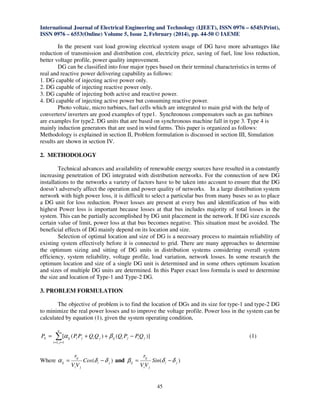 International Journal of Electrical Engineering and Technology (IJEET), ISSN 0976 – 6545(Print),
ISSN 0976 – 6553(Online) Volume 5, Issue 2, February (2014), pp. 44-50 © IAEME
45
In the present vast load growing electrical system usage of DG have more advantages like
reduction of transmission and distribution cost, electricity price, saving of fuel, line loss reduction,
better voltage profile, power quality improvement.
DG can be classified into four major types based on their terminal characteristics in terms of
real and reactive power delivering capability as follows:
1. DG capable of injecting active power only.
2. DG capable of injecting reactive power only.
3. DG capable of injecting both active and reactive power.
4. DG capable of injecting active power but consuming reactive power.
Photo voltaic, micro turbines, fuel cells which are integrated to main grid with the help of
converters/ inverters are good examples of type1. Synchronous compensators such as gas turbines
are examples for type2. DG units that are based on synchronous machine fall in type 3. Type 4 is
mainly induction generators that are used in wind farms. This paper is organized as follows:
Methodology is explained in section II, Problem formulation is discussed in section III, Simulation
results are shown in section IV.
2. METHODOLOGY
Technical advances and availability of renewable energy sources have resulted in a constantly
increasing penetration of DG integrated with distribution networks. For the connection of new DG
installations to the networks a variety of factors have to be taken into account to ensure that the DG
doesn’t adversely affect the operation and power quality of networks. In a large distribution system
network with high power loss, it is difficult to select a particular bus from many buses so as to place
a DG unit for loss reduction. Power losses are present at every bus and identification of bus with
highest Power loss is important because losses at that bus includes majority of total losses in the
system. This can be partially accomplished by DG unit placement in the network. If DG size exceeds
certain value of limit, power loss at that bus becomes negative. This situation must be avoided. The
beneficial effects of DG mainly depend on its location and size.
Selection of optimal location and size of DG is a necessary process to maintain reliability of
existing system effectively before it is connected to grid. There are many approaches to determine
the optimum sizing and sitting of DG units in distribution systems considering overall system
efficiency, system reliability, voltage profile, load variation, network losses. In some research the
optimum location and size of a single DG unit is determined and in some others optimum location
and sizes of multiple DG units are determined. In this Paper exact loss formula is used to determine
the size and location of Type-1 and Type-2 DG.
3. PROBLEM FORMULATION
The objective of problem is to find the location of DGs and its size for type-1 and type-2 DG
to minimize the real power losses and to improve the voltage profile. Power loss in the system can be
calculated by equation (1), given the system operating condition,
∑==
−++=
n
ji
jijiijjijiijL QPPQQQPPP
1,1
)]()([ βα (1)
Where )( ji
ji
ij
ij Cos
VV
r
δδα −= and )( ji
ji
ij
ij Sin
VV
r
δδβ −=
 