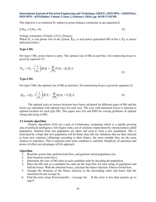 International Journal of Electrical Engineering and Technology (IJEET), ISSN 0976 – 6545(Print),
ISSN 0976 – 6553(Online) Volume 5, Issue 2, February (2014), pp. 44-50 © IAEME
46
The objective is to minimize PL subject to power balance constraints as per equation(2)
Σ PDGi = Σ PDi + PL (2)
Voltage constraints: Vimin ≤ Vi ≤ Vimax
Where PL is real power loss in the system, PDGi is real power generation DG at bus i, PDi is power
delivered at bus i.
Type-1 DG
For type-1 DG, power factor is unity. The optimal size of DG at each bus i for minimizing losses is
given by equation (3).
∑≠=
−+





−=
n
ijij
ijjijjiii
ii
DiDGi QPQPP
,
)]([
1
βαβ
α
(3)
Type-2 DG
For type-2 DG, the optimal size of DG at each bus i for minimizing losses is given by equation (4)
∑≠=
+−





+=
n
ijij
ijjijjiii
ii
DiDGi PQPQQ
,
)]([
1
βαβ
α
(4)
The optimal sizes at various locations have been calculated for different types of DG and the
losses are calculated with optimal sizes for each case. The case with minimum losses is selected as
optimal location for each type DG. This paper uses GA and PSO for solving problems of optimal
sitting and sizing of DG.
3.1 Genetic algorithm
Genetic algorithms (GA) are a part of evolutionary computing which is a rapidly growing
area of artificial intelligence. GA begins with a set of solutions (represented by chromosomes) called
population. Solution from one population are taken and used to form a new population. This is
motivated by a hope that new population will be better than old one. Solutions that are then selected
to form new solutions (offspring) according to their fitness- the more suitable they are the more
chances to reproduce. This is repeated until some condition is satisfied. Simplicity of operation and
power of effect are advantages of GA approach.
Algorithm
1. Read the system data, perform load flow, and generate initial population size.
2. Start iteration count iter=1
3. Determine the sizes of DG units at each candidate node by decoding the population.
4. Place the DG unit at a candidate bus and run the load flow for each string of population and
find the losses. With the obtained losses, calculate the fitness function. Fitness=1/total loss.
5. Arrange the elements of the fitness function in the descending order and hence find the
maximum fit and average fit.
6. Find the error using Error=(maxfit) – (average fit) If this error is less than epsilon, go to
step 9.
 