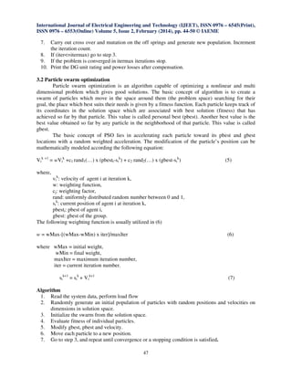 International Journal of Electrical Engineering and Technology (IJEET), ISSN 0976 – 6545(Print),
ISSN 0976 – 6553(Online) Volume 5, Issue 2, February (2014), pp. 44-50 © IAEME
47
7. Carry out cross over and mutation on the off springs and generate new population. Increment
the iteration count.
8. If (iter<=itermax) go to step 3.
9. If the problem is converged in itermax iterations stop.
10. Print the DG unit rating and power losses after compensation.
3.2 Particle swarm optimization
Particle swarm optimization is an algorithm capable of optimizing a nonlinear and multi
dimensional problem which gives good solutions. The basic concept of algorithm is to create a
swarm of particles which move in the space around them (the problem space) searching for their
goal, the place which best suits their needs is given by a fitness function. Each particle keeps track of
its coordinates in the solution space which are associated with best solution (fitness) that has
achieved so far by that particle. This value is called personal best (pbest). Another best value is the
best value obtained so far by any particle in the neighborhood of that particle. This value is called
gbest.
The basic concept of PSO lies in accelerating each particle toward its pbest and gbest
locations with a random weighted acceleration. The modification of the particle’s position can be
mathematically modeled according the following equation:
Vi
k +1
= wVi
k
+c1 rand1(…) x (pbesti-si
k
) + c2 rand2(…) x (gbest-si
k
) (5)
where,
vi
k
: velocity of agent i at iteration k,
w: weighting function,
cj: weighting factor,
rand: uniformly distributed random number between 0 and 1,
si
k
: current position of agent i at iteration k,
pbesti: pbest of agent i,
gbest: gbest of the group.
The following weighting function is usually utilized in (6)
w = wMax-[(wMax-wMin) x iter]/maxIter (6)
where wMax = initial weight,
wMin = final weight,
maxIter = maximum iteration number,
iter = current iteration number.
si
k+1
= si
k
+ Vi
k+1
(7)
Algorithm
1. Read the system data, perform load flow
2. Randomly generate an initial population of particles with random positions and velocities on
dimensions in solution space.
3. Initialize the swarm from the solution space.
4. Evaluate fitness of individual particles.
5. Modify gbest, pbest and velocity.
6. Move each particle to a new position.
7. Go to step 3, and repeat until convergence or a stopping condition is satisfied.
 