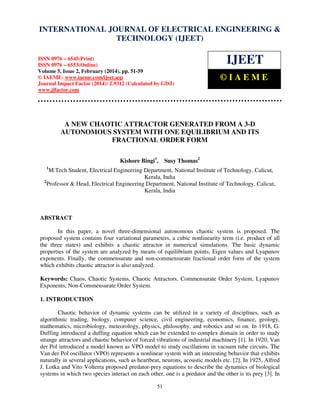 International Journal of Electrical Engineering and Technology (IJEET), ISSN 0976 – 6545(Print),
ISSN 0976 – 6553(Online) Volume 5, Issue 2, February (2014), pp. 51-59 © IAEME
51
A NEW CHAOTIC ATTRACTOR GENERATED FROM A 3-D
AUTONOMOUS SYSTEM WITH ONE EQUILIBRIUM AND ITS
FRACTIONAL ORDER FORM
Kishore Bingi1
, Susy Thomas2
1
M.Tech Student, Electrical Engineering Department, National Institute of Technology, Calicut,
Kerala, India
2
Professor & Head, Electrical Engineering Department, National Institute of Technology, Calicut,
Kerala, India
ABSTRACT
In this paper, a novel three-dimensional autonomous chaotic system is proposed. The
proposed system contains four variational parameters, a cubic nonlinearity term (i.e. product of all
the three states) and exhibits a chaotic attractor in numerical simulations. The basic dynamic
properties of the system are analyzed by means of equilibrium points, Eigen values and Lyapunov
exponents. Finally, the commensurate and non-commensurate fractional order form of the system
which exhibits chaotic attractor is also analyzed.
Keywords: Chaos, Chaotic Systems, Chaotic Attractors, Commensurate Order System, Lyapunov
Exponents, Non-Commensurate Order System.
1. INTRODUCTION
Chaotic behavior of dynamic systems can be utilized in a variety of disciplines, such as
algorithmic trading, biology, computer science, civil engineering, economics, finance, geology,
mathematics, microbiology, meteorology, physics, philosophy, and robotics and so on. In 1918, G.
Duffing introduced a duffing equation which can be extended to complex domain in order to study
strange attractors and chaotic behavior of forced vibrations of industrial machinery [1]. In 1920, Van
der Pol introduced a model known as VPO model to study oscillations in vacuum tube circuits. The
Van der Pol oscillator (VPO) represents a nonlinear system with an interesting behavior that exhibits
naturally in several applications, such as heartbeat, neurons, acoustic models etc. [2]. In 1925, Alfred
J. Lotka and Vito Volterra proposed predator-prey equations to describe the dynamics of biological
systems in which two species interact on each other, one is a predator and the other is its prey [3]. In
INTERNATIONAL JOURNAL OF ELECTRICAL ENGINEERING &
TECHNOLOGY (IJEET)
ISSN 0976 – 6545(Print)
ISSN 0976 – 6553(Online)
Volume 5, Issue 2, February (2014), pp. 51-59
© IAEME: www.iaeme.com/ijeet.asp
Journal Impact Factor (2014): 2.9312 (Calculated by GISI)
www.jifactor.com
IJEET
© I A E M E
 