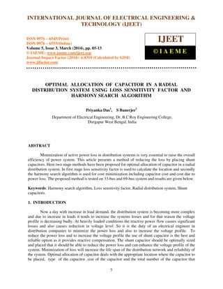 International Journal of Electrical Engineering and Technology (IJEET), ISSN 0976 – 6545(Print),
ISSN 0976 – 6553(Online) Volume 5, Issue 3, March (2014), pp. 05-13 © IAEME
5
OPTIMAL ALLOCATION OF CAPACITOR IN A RADIAL
DISTRIBUTION SYSTEM USING LOSS SENSITIVITY FACTOR AND
HARMONY SEARCH ALGORITHM
Priyanka Das1
, S Banerjee2
Department of Electrical Engineering, Dr. B.C Roy Engineering College,
Durgapur West Bengal, India
ABSTRACT
Minimization of active power loss in distribution systems is very essential to raise the overall
efficiency of power system. This article presents a method of reducing the loss by placing shunt
capacitors. Here two stage methods have been proposed for optimal allocation of capacitor in a radial
distribution system. In first stage loss sensitivity factor is used to calculate the location and secondly
the harmony search algorithm is used for cost minimization including capacitor cost and cost due to
power loss. The proposed method is tested on 33-bus and 69-bus system and results are given below.
Keywords: Harmony search algorithm, Loss sensitivity factor, Radial distribution system, Shunt
capacitors.
1. INTRODUCTION
Now a day with increase in load demand, the distribution system is becoming more complex
and due to increase in loads it tends to increase the systems losses and for that reason the voltage
profile is decreasing badly. At heavily loaded conditions the reactive power flow causes significant
losses and also causes reduction in voltage level .So it is the duty of an electrical engineer in
distribution companies to minimize the power loss and also to increase the voltage profile. To
reduce the power loss and to increase the voltage profile the use of shunt capacitor is the best and
reliable option as it provides reactive compensation. The shunt capacitor should be optimally sized
and placed that it should be able to reduce the power loss and can enhance the voltage profile of the
system. Minimization of loss will increase the life span of the distribution network and reliability of
the system. Optimal allocation of capacitor deals with the appropriate location where the capacitor to
be placed, type of the capacitor ,size of the capacitor and the total number of the capacitor that
INTERNATIONAL JOURNAL OF ELECTRICAL ENGINEERING &
TECHNOLOGY (IJEET)
ISSN 0976 – 6545(Print)
ISSN 0976 – 6553(Online)
Volume 5, Issue 3, March (2014), pp. 05-13
© IAEME: www.iaeme.com/ijeet.asp
Journal Impact Factor (2014): 6.8310 (Calculated by GISI)
www.jifactor.com
IJEET
© I A E M E
 