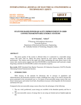 International Journal of Electrical Engineering and Technology (IJEET), ISSN 0976 – 6545(Print),
ISSN 0976 – 6553(Online) Volume 5, Issue 3, March (2014), pp. 34-42 © IAEME
34
STATCOM BASED POWER QUALITY IMPROVEMENT IN GRID
CONNECTED RENEWABLE ENERGY SYSTEMS
K M Mamatha1
, Nalini.S2
1
4th
Semester, M.Tech(Power Electronics)
2
Associate Professor
Department of Electrical and Electronics Engineering,
Dr. Ambedkar Institute of Technology, Bangalore, India
ABSTRACT
The power quality of the system is affected when it is connected to a renewable energy
sources like wind, solar etc. Hence the power injected by such sources degrades the system
performance. The scheme used in this paper tells about maintaining the unity power factor at the
source side, reactive power support only from STATCOM to wind Generator and Load and a simple
bang-bang controller for STATCOM to achieve fast dynamic response.
Key-words: IGBT (Insulated Gate Bipolar Transistor), IG (Induction Generator), FACTS (Flexible
Alternating Current Transmission System).
1. INTRODUCTION
With increase in the demand for Electricity due to increase in population and
industrialization, the Generation of power is really a challenge now a days. If we want to increase the
power generated in the conventional way i.e., by means of non-renewable energy sources like coal,
diesel, natural gases and similar fossil fuels, the pollution increases which degrades the Environment
and human life style.
Compared to the non-renewable energy sources these have the advantages of the following:
1. The sun, wind, geothermal, ocean energy are available in the abundant quantity and free to
use.
2. The non-renewable sources of energy that we are using are limited and are bound to expire one
day.
INTERNATIONAL JOURNAL OF ELECTRICAL ENGINEERING &
TECHNOLOGY (IJEET)
ISSN 0976 – 6545(Print)
ISSN 0976 – 6553(Online)
Volume 5, Issue 3, March (2014), pp. 34-42
© IAEME: www.iaeme.com/ijeet.asp
Journal Impact Factor (2014): 6.8310 (Calculated by GISI)
www.jifactor.com
IJEET
© I A E M E
 