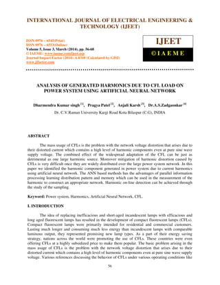 International Journal of Electrical Engineering and Technology (IJEET), ISSN 0976 – 6545(Print),
ISSN 0976 – 6553(Online) Volume 5, Issue 3, March (2014), pp. 56-68 © IAEME
56
ANALYSIS OF GENERATED HARMONICS DUE TO CFL LOAD ON
POWER SYSTEM USING ARTIFICIAL NEURAL NETWORK
Dharmendra Kumar singh [1]
, Pragya Patel [2]
, Anjali Karsh [3]
, Dr.A.S.Zadgaonkar [4]
Dr. C.V.Raman University Kargi Road Kota Bilaspur (C.G), INDIA
ABSTRACT
The mass usage of CFLs is the problem with the network voltage distortion that arises due to
their distorted current which contains a high level of harmonic components even at pure sine wave
supply voltage. The combined effect of the widespread adaptation of the CFL can be just as
detrimental as one large harmonic source. Moreover mitigation of harmonic distortion caused by
CFLs is very difficult once they are widely distributed over the large power system network .In this
paper we identified the harmonic component generated in power system due to current harmonics
using artificial neural network. The ANN based methods has the advantages of parallel information
processing learning distribution pattern and memory which can be used in the measurement of the
harmonic to construct an appropriate network. Harmonic on-line detection can be achieved through
the study of the sampling.
Keyword: Power system, Harmonics, Artificial Neural Network, CFL.
I. INTRODUCTION
The idea of replacing inefficacious and short-aged incandescent lamps with efficacious and
long aged fluorescent lamps has resulted in the development of compact fluorescent lamps (CFLs).
Compact fluorescent lamps were primarily intended for residential and commercial customers.
Lasting much longer and consuming much less energy than incandescent lamps with comparable
luminous output, they represented promising new lamp types. As a part of their energy saving
strategy, nations across the world were promoting the use of CFLs. These countries were even
offering CFLs at a highly subsidized price to make them popular. The basic problem arising in the
mass usage of CFLs is the problem with the network voltage distortion that arises due to their
distorted current which contains a high level of harmonic components even at pure sine wave supply
voltage. Various references discussing the behavior of CFLs under various operating conditions like
INTERNATIONAL JOURNAL OF ELECTRICAL ENGINEERING &
TECHNOLOGY (IJEET)
ISSN 0976 – 6545(Print)
ISSN 0976 – 6553(Online)
Volume 5, Issue 3, March (2014), pp. 56-68
© IAEME: www.iaeme.com/ijeet.asp
Journal Impact Factor (2014): 6.8310 (Calculated by GISI)
www.jifactor.com
IJEET
© I A E M E
 