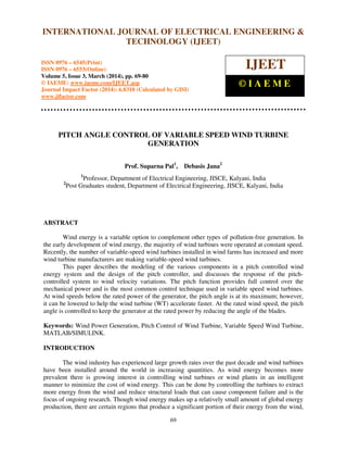 International Journal of Electrical Engineering and Technology (IJEET), ISSN 0976 – 6545(Print),
ISSN 0976 – 6553(Online) Volume 5, Issue 3, March (2014), pp. 69-80 © IAEME
69
PITCH ANGLE CONTROL OF VARIABLE SPEED WIND TURBINE
GENERATION
Prof. Suparna Pal1
, Debasis Jana2
1
Professor, Department of Electrical Engineering, JISCE, Kalyani, India
2
Post Graduates student, Department of Electrical Engineering, JISCE, Kalyani, India
ABSTRACT
Wind energy is a variable option to complement other types of pollution-free generation. In
the early development of wind energy, the majority of wind turbines were operated at constant speed.
Recently, the number of variable-speed wind turbines installed in wind farms has increased and more
wind turbine manufacturers are making variable-speed wind turbines.
This paper describes the modeling of the various components in a pitch controlled wind
energy system and the design of the pitch controller, and discusses the response of the pitch-
controlled system to wind velocity variations. The pitch function provides full control over the
mechanical power and is the most common control technique used in variable speed wind turbines.
At wind speeds below the rated power of the generator, the pitch angle is at its maximum; however,
it can be lowered to help the wind turbine (WT) accelerate faster. At the rated wind speed, the pitch
angle is controlled to keep the generator at the rated power by reducing the angle of the blades.
Keywords: Wind Power Generation, Pitch Control of Wind Turbine, Variable Speed Wind Turbine,
MATLAB/SIMULINK.
INTRODUCTION
The wind industry has experienced large growth rates over the past decade and wind turbines
have been installed around the world in increasing quantities. As wind energy becomes more
prevalent there is growing interest in controlling wind turbines or wind plants in an intelligent
manner to minimize the cost of wind energy. This can be done by controlling the turbines to extract
more energy from the wind and reduce structural loads that can cause component failure and is the
focus of ongoing research. Though wind energy makes up a relatively small amount of global energy
production, there are certain regions that produce a significant portion of their energy from the wind,
INTERNATIONAL JOURNAL OF ELECTRICAL ENGINEERING &
TECHNOLOGY (IJEET)
ISSN 0976 – 6545(Print)
ISSN 0976 – 6553(Online)
Volume 5, Issue 3, March (2014), pp. 69-80
© IAEME: www.iaeme.com/IJEET.asp
Journal Impact Factor (2014): 6.8310 (Calculated by GISI)
www.jifactor.com
IJEET
© I A E M E
 