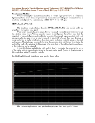 International Journal of Electrical Engineering and Technology (IJEET), ISSN 0976 – 6545(Print),
ISSN 0976 – 6553(Online) Volume 5, Issue 3, March (2014), pp. 69-80 © IAEME
78
Asynchronous Machine
We used a three-phase asynchronous machine of squirrel cage type modeled in a selectable
dq reference frame (rotor, stator, or synchronous). Stator and rotor windings are connected in wye to
an internal neutral point. The Machine rating is 5HP, 460 V, 60 Hz, 1750 rpm.
RESULT AND ANALYSIS
The simulation results obtained from the MATLAB/SIMULINK wind turbine model are
given below (for various wind speed)
Wind is very much turbulent in nature. So it is very much essential to control the rotor speed
for a desired output power. When a generator reaches its rated power, the turbines must limit the
magnitude of mechanical power delivered to the generator. For example a generator in typical wind
turbines reaches its rated power at wind speeds of 15 m/s to 25 m/s, and thus, must decrease in
energy collection at higher wind speeds. Here this energy collection control is achieved by pitch
angle control. The pitch angle is controlled to keep the generator at the rated power by reducing the
angle of the blades. By actuating the blade angle to be at the limit of the stalling, fast torque changes
in the wind speed can be tolerated.
A control technique applied to the pitch angle is done by comparing the current active power
of the engine with the value of active power at the rated engine speed. Control of the pitch angle in
this case is done with a PI controller controls.
The SIMULATION result for different wind speed is shown below
Fig: variation of pitch angle, rotor speed and output power for a wind speed of 10 m/s
 