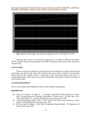 International Journal of Electrical Engineering and Technology (IJEET), ISSN 0976 – 6545(Print),
ISSN 0976 – 6553(Online) Volume 5, Issue 3, March (2014), pp. 69-80 © IAEME
79
Fig: variation of pitch angle, rotor speed and output power for a wind speed of 16 m/s
From the above result it is seen that the output power is constant for different wind speed.
The PI controller changes the pitch angle of the blade to keep the output power of the system at a
constant value.
CONCLUSION
Thus by using pitch controller the output power has been limited at variable wind speed and
wind turbine can operate safely. The results are taken at the values which are inherent in the simulink
blocks and from the simulink results it is clear that as the wind speed changes then there is a
corresponding change in the values of rotor speed ,PI controller, Pitch angle to maintain the output at
some constant value.
ACKNOWLEDGEMENT
We are acknowledge to the TEQIP grant scheme of JIS College of Engineering.
REFERENCES
[1] Torrey, D.; Childs S.; de Haan, S., “A Variable- Speed Wind Turbine Based on a Direct-
Drive Variable-Reluctance Generator, Proceedings of Wind power”, 94, MN, May 10-13,
1994, Washington D.C.: American Wind Energy Association; pp. 513-522.
[2] “World Wind Energy Report 2010,” in Proc. 10th World Wind Energy Conference. Cairo,
Egypt: World Wind Energy Association, Nov. 2011.
[3] R. Wiser and M. Bolinger, “2010 Wind Technologies Market Report,” US Department of
Energy, Tech. Rep., 2011.
 
