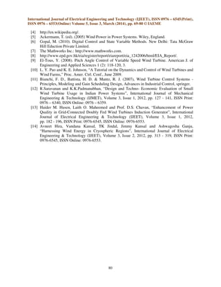 International Journal of Electrical Engineering and Technology (IJEET), ISSN 0976 – 6545(Print),
ISSN 0976 – 6553(Online) Volume 5, Issue 3, March (2014), pp. 69-80 © IAEME
80
[4] http://en.wikipedia.org/.
[5] Ackermann, T. (ed). (2005) Wind Power in Power Systems. Wiley, England.
[6] Gopal, M. (2010). Digital Control and State Variable Methods. New Delhi: Tata McGraw
Hill Eduction Private Limited.
[7] The Mathworks Inc.: http://www.mathworks.com.
[8] http://www.epd.gov.hk/eia/register/report/eiareport/eia_1242006/html/EIA_Report/.
[9] El-Tous, Y. (2008). Pitch Angle Control of Variable Speed Wind Turbine. American J. of
Engineering and Applied Sciences 1 (2): 118-120, 3.
[10] L. Y. Pao and K. E. Johnson, “A Tutorial on the Dynamics and Control of Wind Turbines and
Wind Farms,” Proc. Amer. Ctrl. Conf., June 2009.
[11] Bianchi, F. D., Battista, H. D. & Mantz, R. J. (2007), Wind Turbine Control Systems -
Principles, Modeling and Gain Scheduling Design, Advances in Industrial Control, springer.
[12] R.Saravanan and K.K.Padmanabhan, “Design and Techno- Economic Evaluation of Small
Wind Turbine Usage in Indian Power Systems”, International Journal of Mechanical
Engineering & Technology (IJMET), Volume 3, Issue 1, 2012, pp. 127 - 141, ISSN Print:
0976 – 6340, ISSN Online: 0976 – 6359.
[13] Haider M. Husen, Laith O. Maheemed and Prof. D.S. Chavan, “Enhancement of Power
Quality in Grid-Connected Doubly Fed Wind Turbines Induction Generator”, International
Journal of Electrical Engineering & Technology (IJEET), Volume 3, Issue 1, 2012,
pp. 182 - 196, ISSN Print: 0976-6545, ISSN Online: 0976-6553.
[14] Avneet Hira, Vandana Kansal, TK Jindal, Jimmy Kansal and Ashwagosha Ganju,
“Harnessing Wind Energy in Cryospheric Regions”, International Journal of Electrical
Engineering & Technology (IJEET), Volume 3, Issue 2, 2012, pp. 313 - 319, ISSN Print:
0976-6545, ISSN Online: 0976-6553.
 