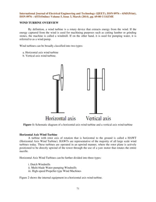 International Journal of Electrical Engineering and Technology (IJEET), ISSN 0976 – 6545(Print),
ISSN 0976 – 6553(Online) Volume 5, Issue 3, March (2014), pp. 69-80 © IAEME
71
WIND TURBINE OVERVIEW
By definition, a wind turbine is a rotary device that extracts energy from the wind. If the
energy captured from the wind is used for machining purposes such as cutting lumber or grinding
stones, the machine is called a windmill. If on the other hand, it is used for pumping water, it is
referred to as a wind pump.
Wind turbines can be broadly classified into two types:
a. Horizontal axis wind turbine
b. Vertical axis wind turbine.
Figure 1: Schematic diagram of a horizontal axis wind turbine and a vertical axis wind turbine
Horizontal Axis Wind Turbine
A turbine with rotor axis of rotation that is horizontal to the ground is called a HAWT
(Horizontal Axis Wind Turbine). HAWTs are representative of the majority of all large scale wind
turbines today. These turbines are operated in an upwind manner, where the rotor plane is actively
positioned to be directly upwind of the tower through the use of a yaw motor that rotates the entire
nacelle.
Horizontal Axis Wind Turbines can be further divided into three types:
i. Dutch Windmills
ii. Multi-blade Water-pumping Windmills
iii. High-speed Propeller type Wind Machines
Figure 2 shows the internal equipment in a horizontal axis wind turbine.
 