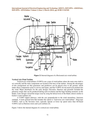 International Journal of Electrical Engineering and Technology (IJEET), ISSN 0976 – 6545(Print),
ISSN 0976 – 6553(Online) Volume 5, Issue 3, March (2014), pp. 69-80 © IAEME
72
Figure 2: Internal diagram of a Horizontal axis wind turbine
Vertical Axis Wind Turbine
Vertical-axis wind turbines (VAWTs) are a type of wind turbine where the main rotor shaft is
set vertically and the main components are located at the base of the turbine. Among the advantages
of this arrangement are that generators and gearboxes can be placed close to the ground, which
makes these components easier to service and repair, and that VAWTs do not need to be pointed into
the wind. Major drawbacks for the early designs (Savonius, Darrieus and giromill) included the
pulsatory torque that can be produced during each revolution and the huge bending moments on the
blades. Later designs solved the torque issue by using the helical twist of the blades almost similar to
Gorlov's water turbines [4].
A VAWT tipped sideways, with the axis perpendicular to the wind streamlines, functions
similarly. A more general term that includes this option is "transverse axis wind turbine". Drag-type
VAWTs, such as the Savonius rotor, typically operate at lower tip speed ratios than lift-based
VAWTs such as Darrieus rotors and cyclo turbines [4].
Figure 3 shows the internal diagram of a vertical axis wind turbine.
 