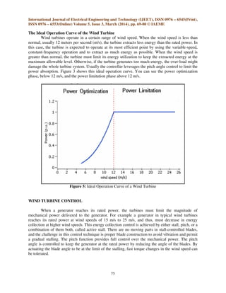 International Journal of Electrical Engineering and Technology (IJEET), ISSN 0976 – 6545(Print),
ISSN 0976 – 6553(Online) Volume 5, Issue 3, March (2014), pp. 69-80 © IAEME
75
The Ideal Operation Curve of the Wind Turbine
Wind turbines operate in a certain range of wind speed. When the wind speed is less than
normal, usually 12 meters per second (m/s), the turbine extracts less energy than the rated power. In
this case, the turbine is expected to operate at its most efficient point by using the variable-speed,
constant-frequency operation and to extract as much energy as possible. When the wind speed is
greater than normal, the turbine must limit its energy utilization to keep the extracted energy at the
maximum allowable level. Otherwise, if the turbine generates too much energy, the over-load might
damage the whole turbine system. Usually the controller leverages the pitch angle control to limit the
power absorption. Figure 3 shows this ideal operation curve. You can see the power optimization
phase, below 12 m/s, and the power limitation phase above 12 m/s.
Figure 5: Ideal Operation Curve of a Wind Turbine
WIND TURBINE CONTROL
When a generator reaches its rated power, the turbines must limit the magnitude of
mechanical power delivered to the generator. For example a generator in typical wind turbines
reaches its rated power at wind speeds of 15 m/s to 25 m/s, and thus, must decrease in energy
collection at higher wind speeds. This energy collection control is achieved by either stall, pitch, or a
combination of them both, called active stall. There are no moving parts in stall-controlled blades,
and the challenge in this control technique is proper blade construction to avoid vibration and permit
a gradual stalling. The pitch function provides full control over the mechanical power. The pitch
angle is controlled to keep the generator at the rated power by reducing the angle of the blades. By
actuating the blade angle to be at the limit of the stalling, fast torque changes in the wind speed can
be tolerated.
 