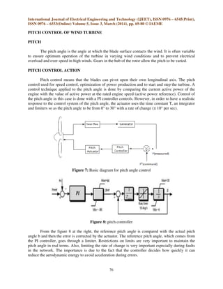 International Journal of Electrical Engineering and Technology (IJEET), ISSN 0976 – 6545(Print),
ISSN 0976 – 6553(Online) Volume 5, Issue 3, March (2014), pp. 69-80 © IAEME
76
PITCH CONTROL OF WIND TURBINE
PITCH
The pitch angle is the angle at which the blade surface contacts the wind. It is often variable
to ensure optimum operation of the turbine in varying wind conditions and to prevent electrical
overload and over speed in high winds. Gears in the hub of the rotor allow the pitch to be varied.
PITCH CONTROL ACTION
Pitch control means that the blades can pivot upon their own longitudinal axis. The pitch
control used for speed control, optimization of power production and to start and step the turbine. A
control technique applied to the pitch angle is done by comparing the current active power of the
engine with the value of active power at the rated engine speed (active power reference). Control of
the pitch angle in this case is done with a PI controller controls. However, in order to have a realistic
response to the control system of the pitch angle, the actuator uses the time constant T, an integrator
and limiters so as the pitch angle to be from 0° to 30° with a rate of change (± 10° per sec).
Figure 7: Basic diagram for pitch angle control
Figure 8: pitch controller
From the figure 8 at the right, the reference pitch angle is compared with the actual pitch
angle b and then the error is corrected by the actuator. The reference pitch angle, which comes from
the PI controller, goes through a limiter. Restrictions on limits are very important to maintain the
pitch angle in real terms. Also, limiting the rate of change is very important especially during faults
in the network. The importance is due to the fact that the controller decides how quickly it can
reduce the aerodynamic energy to avoid acceleration during errors.
 