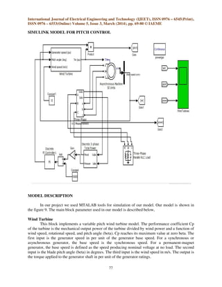 International Journal of Electrical Engineering and Technology (IJEET), ISSN 0976 – 6545(Print),
ISSN 0976 – 6553(Online) Volume 5, Issue 3, March (2014), pp. 69-80 © IAEME
77
SIMULINK MODEL FOR PITCH CONTROL
MODEL DESCRIPTION
In our project we used MTALAB tools for simulation of our model. Our model is shown in
the figure 9. The main block parameter used in our model is described below,
Wind Turbine
This block implements a variable pitch wind turbine model. The performance coefficient Cp
of the turbine is the mechanical output power of the turbine divided by wind power and a function of
wind speed, rotational speed, and pitch angle (beta). Cp reaches its maximum value at zero beta. The
first input is the generator speed in per unit of the generator base speed. For a synchronous or
asynchronous generator, the base speed is the synchronous speed. For a permanent-magnet
generator, the base speed is defined as the speed producing nominal voltage at no load. The second
input is the blade pitch angle (beta) in degrees. The third input is the wind speed in m/s. The output is
the torque applied to the generator shaft in per unit of the generator ratings.
 