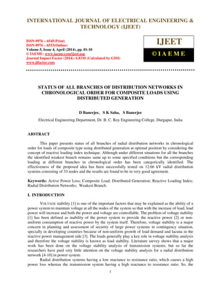 International Journal of Electrical Engineering and Technology (IJEET), ISSN 0976 – 6545(Print),
ISSN 0976 – 6553(Online) Volume 5, Issue 4, April (2014), pp. 01-10 © IAEME
1
STATUS OF ALL BRANCHES OF DISTRIBUTION NETWORKS IN
CHRONOLOGICAL ORDER FOR COMPOSITE LOADS USING
DISTRIBUTED GENERATION
D Banerjee, S K Saha, S Banerjee
Electrical Engineering Department, Dr. B. C. Roy Engineering College, Durgapur, India
ABSTRACT
This paper presents status of all branches of radial distribution networks in chronological
order for loads of composite type using distributed generation at optimal position by considering the
concept of reactive loading index technique. Although under different situations for all the branches
the identified weakest branch remains same up to some specified conditions but the corresponding
loading at different branches in chronological order has been categorically identified. The
effectiveness of the proposed idea has been successfully tested on 12.66 kV radial distribution
systems consisting of 33 nodes and the results are found to be in very good agreement.
Keywords: Active Power Loss; Composite Load; Distributed Generation; Reactive Loading Index;
Radial Distribution Networks; Weakest Branch.
I. INTRODUCTION
VOLTAGE stability [1] is one of the important factors that may be explained as the ability of a
power system to maintain voltage at all the nodes of the system so that with the increase of load, load
power will increase and both the power and voltage are controllable. The problem of voltage stability
[1] has been defined as inability of the power system to provide the reactive power [2] or non-
uniform consumption of reactive power by the system itself. Therefore, voltage stability is a major
concern in planning and assessment of security of large power systems in contingency situation,
specially in developing countries because of non-uniform growth of load demand and lacuna in the
reactive power management side [3]. The loads generally play a key role in voltage stability analysis
and therefore the voltage stability is known as load stability. Literature survey shows that a major
work has been done on the voltage stability analysis of transmission systems, but so far the
researchers have paid very little attention on the voltage stability analysis for a radial distribution
network [4-10] in power system.
Radial distribution systems having a low reactance to resistance ratio, which causes a high
power loss whereas the transmission system having a high reactance to resistance ratio. So, the
INTERNATIONAL JOURNAL OF ELECTRICAL ENGINEERING &
TECHNOLOGY (IJEET)
ISSN 0976 – 6545(Print)
ISSN 0976 – 6553(Online)
Volume 5, Issue 4, April (2014), pp. 01-10
© IAEME: www.iaeme.com/ijeet.asp
Journal Impact Factor (2014): 6.8310 (Calculated by GISI)
www.jifactor.com
IJEET
© I A E M E
 