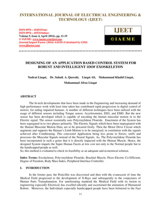 International Journal of Electrical Engineering and Technology (IJEET), ISSN 0976 – 6545(Print),
ISSN 0976 – 6553(Online) Volume 5, Issue 4, April (2014), pp. 11-19 © IAEME
11
DESIGNING OF AN APPLICATION BASED CONTROL SYSTEM FOR
ROBUST AND INTELLIGENT 1DOF EXOSKELETON
Nudrat Liaqat, Dr. Suhail. A. Qureshi, Liaqat Ali, Muhammad Khalid Liaqat,
Muhammad Afraz Liaqat
ABSTRACT
The hi-tech developments that have been made in the Engineering and increasing demand of
high performance work with least time taken has contributed rapid progression in digital control of
motors; for aiding impaired humans. A number of different techniques have been utilized with the
usage of different sensors including Torque sensor, Accelerometer, EEG, and EMG. But the new
sensor has been developed which is capable of encoding the human muscular motion in to the
Electric signal. The sensor essentially uses Polyvinylidene Flouride. Enactment of the System has
been segregated in to two phases primarily. The Electric Signals which have been impregnated with
the Human Muscular Motion Data; are to be procured firstly. Then the Motor Drive Circuit which
augments and supports the Human’s Limb Motion is to be energized; in correlation with the signals
achieved after Conditioning. This concocted Application being less prone to Errors; sniffs and
processes the Muscular Signals instead of the Neural Signals. As, The Polyvinylidene Flouride has
been incorporated in such a genre that it is directly impacted with the Human Muscle. Hence, the
designed System imparts the Super Human Facets at low cost not only to the Normal people but to
the handicapped people as well.
So, this method is evaluated to check its feasibility as an adequate and economical solution.
Index Terms: Exoskeleton, Polyvinylidene Flouride, Brachial Muscle, Piezo Electric Co-Efficient,
Degree of Freedom, Body Mass Index, Peripheral Interface Controller.
I. INTRODUCTION
In the former past, the Penicillin was discovered and then with the evanescent of time the
Medical Field progressed to the development of X-Rays and subsequently to the conjectures of
Human Parts Transplantation. For ameliorating mankind the Medical Field with its fusion to
engineering especially Electrical; has excelled edictally and ascertained the animation of Humanoid
Robots. Moreover, the Individuals especially handicapped people have been bolstered to the Fact
INTERNATIONAL JOURNAL OF ELECTRICAL ENGINEERING &
TECHNOLOGY (IJEET)
ISSN 0976 – 6545(Print)
ISSN 0976 – 6553(Online)
Volume 5, Issue 4, April (2014), pp. 11-19
© IAEME: www.iaeme.com/ijeet.asp
Journal Impact Factor (2014): 6.8310 (Calculated by GISI)
www.jifactor.com
IJEET
© I A E M E
 